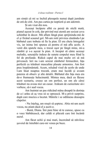 A doua realitate –Partea I
14
am simţit că mi se închid pleoapele numai după jumătate
de oră de citit. Am pus cartea pe noptieră şi am adormit.
Şi am visat din nou.
Aceeaşi încăpere albă cu pereţi de sticlă mată,
pianul aşezat în colţ, dar privind mai atentă am sesizat ceva
schimbat în decor. Mă aflam lângă pian sprijinindu-mă de
el și fixând scaunul gol. Mi-am rotit privirea căutându-l pe
bărbatul care trebuia să fie la pian. El era cheia întregului
vis, iar inima îmi spunea că pentru el mă aflu acolo. A
venit din spatele meu, a trecut uşor pe lângă mine, mi-a
zâmbit şi s-a aşezat la pian. A început să cânte aceeaşi
melodie, senzaţiile induse de sunete corpului meu fiind la
fel de profunde. Ridică capul de mai multe ori să mă
privească. Ieri nu i-am sesizat zâmbetul fermecător, faţa
perfectă cu trăsături masculine plasate armonios. Am fost
prea înspăimântată. Acum, reluând visul de acolo de unde
l-am lăsat noaptea trecută, eram mai lucidă și aveam
puterea să observ şi alte detalii. Bărbatul din faţa mea era
de-o frumuseţe halucinantă. Mintea mea, dacă ea făcuse
acest scenariu, crease un om perfect, un om ale cărui
trăsături nu aveau nici un cusur. Ardeam de curiozitate să-i
vorbesc, să-i aud vocea.
Am înaintat un pas ridicând mâna dreaptă în dorinţa
de a-i arăta că aş vrea să se oprească. M-a privit surprins,
după care muzica a încetat. Mâinile i se odihneau deasupra
clapelor.
- Nu înţeleg, am reuşit să şoptesc. Abia mi-am auzit
vocea, nu ştiam dacă el a auzit-o.
- Bună, Diana. Îmi pare bine să te cunosc, spuse cu
o voce bărbătească, dar caldă si plăcută care îmi încântă
auzul.
Am făcut ochii şi mai mari, încercând să stăvilesc
şuvoiul de întrebări care-mi venea pe buze.
 