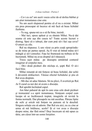 A doua realitate –Partea I
140
- Ce-i cu ea? am auzit vocea celui de-al doilea bărbat şi
am ştiut instantaneu cine este.
Nu am auzit răspunsul pentru că el nu a existat. Mihai
era prea preocupat să încerce să mă facă să beau lichidul
fierbinte.
- Te rog, spune-mi ca o să fie bine, insistă .
- Mai taci, spuse apăsat şi cu răutate Mihai. Nu-ţi dai
seama că este aşa din cauza ta? Toate aceste lucruri o
distrug. Spui că o iubeşti, dar cum poţi să-i faci aşa ceva?
O omori cu zile.
Ral nu răspunse. L-am văzut ca prin ceață apropiindu-
se de mine pe partea opusă. Aș fi vrut să întind mâna să-l
mângâi şi să-l consolez. Fața lui frumoasă nu trebuia să fie
încruntată. Mihai nu avea dreptul să-l rănească.
Trecu uşor mâna pe deasupra urmărind conturul
imaginar al corpului meu.
- Dă-i două picături din sticluţa ei, şopti Ral. O să-i
facă bine.
Mihai renunţă să mă forțeze să beau lichidul, dar ochii
îi deveniră strălucitori. Văzuse efectul lichidului şi știa că
Ral avea dreptate.
- Mă duc să aduc băutura. Să nu pleci, îl avertiză pe Ral.
Ar fi cazul ca noi doi să avem o discuţie.
Ral aprobă înclinând capul.
Am băut paharul de apă în care erau cele două picături
şi tremuratul s-a oprit instantaneu. Simțeam corpul cum
începe să se încălzească treptat, imaginile să revină la
forma normală. Dar pleoapele nu mă ascultau. Păreau lipite
de ochi şi oricât mă forţam nu puteam să le deschid.
Singura soluţie era să adorm. Dar Ral era aici, eu cu cine ar
urma să mă întâlnesc, acolo? Și ei vor avea o discuţie
despre mine, dar fără mine? Deși încercam să mă opun cu
tărie, am căzut într-un somn liniștitor.
 