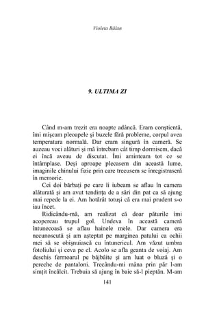 Violeta Bălan
141
9. ULTIMA ZI
Când m-am trezit era noapte adâncă. Eram conştientă,
îmi mişcam pleoapele şi buzele fără probleme, corpul avea
temperatura normală. Dar eram singură în cameră. Se
auzeau voci alături şi mă întrebam cât timp dormisem, dacă
ei încă aveau de discutat. Îmi aminteam tot ce se
întâmplase. Deși aproape plecasem din această lume,
imaginile chinului fizic prin care trecusem se înregistraseră
în memorie.
Cei doi bărbaţi pe care îi iubeam se aflau în camera
alăturată şi am avut tendinţa de a sări din pat ca să ajung
mai repede la ei. Am hotărât totuşi că era mai prudent s-o
iau încet.
Ridicându-mă, am realizat că doar păturile îmi
acopereau trupul gol. Undeva în această cameră
întunecoasă se aflau hainele mele. Dar camera era
necunoscută şi am aşteptat pe marginea patului ca ochii
mei să se obișnuiască cu întunericul. Am văzut umbra
fotoliului şi ceva pe el. Acolo se afla geanta de voiaj. Am
deschis fermoarul pe bâjbâite şi am luat o bluză şi o
pereche de pantaloni. Trecându-mi mâna prin păr l-am
simțit încâlcit. Trebuia să ajung în baie să-l pieptăn. M-am
 