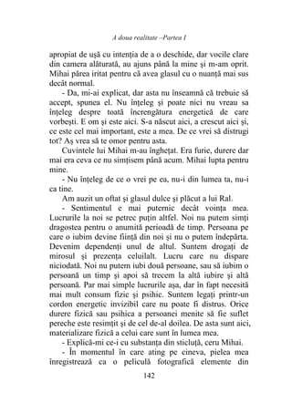 A doua realitate –Partea I
142
apropiat de uşă cu intenția de a o deschide, dar vocile clare
din camera alăturată, au ajuns până la mine şi m-am oprit.
Mihai părea iritat pentru că avea glasul cu o nuanţă mai sus
decât normal.
- Da, mi-ai explicat, dar asta nu înseamnă că trebuie să
accept, spunea el. Nu înţeleg şi poate nici nu vreau sa
înţeleg despre toată încrengătura energetică de care
vorbeşti. E om şi este aici. S-a născut aici, a crescut aici şi,
ce este cel mai important, este a mea. De ce vrei să distrugi
tot? Aș vrea să te omor pentru asta.
Cuvintele lui Mihai m-au îngheţat. Era furie, durere dar
mai era ceva ce nu simţisem până acum. Mihai lupta pentru
mine.
- Nu înţeleg de ce o vrei pe ea, nu-i din lumea ta, nu-i
ca tine.
Am auzit un oftat şi glasul dulce şi plăcut a lui Ral.
- Sentimentul e mai puternic decât voinţa mea.
Lucrurile la noi se petrec puţin altfel. Noi nu putem simţi
dragostea pentru o anumită perioadă de timp. Persoana pe
care o iubim devine fiinţă din noi şi nu o putem îndepărta.
Devenim dependenți unul de altul. Suntem drogaţi de
mirosul şi prezenţa celuilalt. Lucru care nu dispare
niciodată. Noi nu putem iubi două persoane, sau să iubim o
persoană un timp şi apoi să trecem la altă iubire şi altă
persoană. Par mai simple lucrurile aşa, dar în fapt necesită
mai mult consum fizic şi psihic. Suntem legaţi printr-un
cordon energetic invizibil care nu poate fi distrus. Orice
durere fizică sau psihica a persoanei menite să fie suflet
pereche este resimțit şi de cel de-al doilea. De asta sunt aici,
materializare fizică a celui care sunt în lumea mea.
- Explică-mi ce-i cu substanţa din sticluţă, ceru Mihai.
- În momentul în care ating pe cineva, pielea mea
înregistrează ca o peliculă fotografică elemente din
 