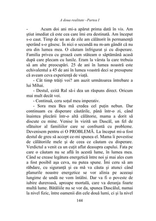 A doua realitate –Partea I
144
- Acum doi ani mi-a apărut prima dată în vis. Am
ştiut imediat că este cea care îmi era destinată. Am început
s-o caut. Timp de un an de zile am călătorit în permanență
sperând s-o găsesc. În nici o secundă nu m-am gândit că nu
era din lumea mea. O căutam înfrigurat şi cu disperare.
Familia privea cu groază cum stăteam o săptămână acasă
după care plecam cu lunile. Eram la vârsta la care trebuia
să am alte preocupări. 25 de ani în lumea noastră este
echivalentul a 45 de ani în lumea voastră deci se presupune
că aveam ceva experienţă de viaţă.
- Cât timp trăiţi voi? am auzit următoarea întrebare a
lui Mihai.
- Destul, ezită Ral să-i dea un răspuns direct. Oricum
mai mult decât voi.
- Continuă, ceru soțul meu imperativ.
- Sora mea Bea mă credea cel puţin nebun. Dar
continuam cu disperare căutările, până într-o zi, când
înaintea plecării într-o altă călătorie, mama a dorit să
discute cu mine. Venise în vizită un Dascăl, un fel de
sfătuitor al familiilor care se confruntă cu probleme.
Devenisem pentru ei O PROBLEMĂ. La început mi-a fost
destul de greu să accept ce-mi spunea el. Mama îi povestise
de călătoriile mele şi de ceea ce căutam cu disperare.
Verdictul a venit ca un cuţit aflat deasupra capului. Fata pe
care o căutam nu se află în acestă lume, în lumea mea.
Când se crease legătura energetică între noi şi mai ales cum
a fost posibil aşa ceva, nu putea spune. Îmi ceru să am
răbdare, cu siguranţă şi ea mă va căuta şi atunci când
planurile noastre energetice se vor alinia pe aceeaşi
lungime de undă ne vom întâlni. Dar va fi o poveste de
iubire dureroasă, aproape mortală, care va deranja foarte
multă lume. Bătăliile nu se vor da, spunea Dascălul, numai
la nivel fizic, între oamenii din cele două lumi, ci şi la nivel
 