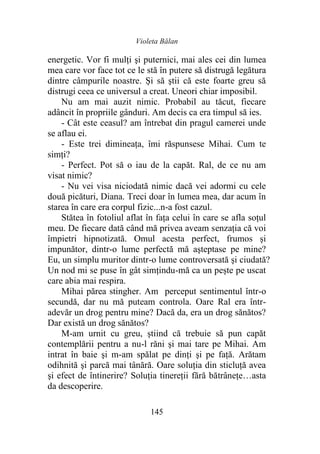 Violeta Bălan
145
energetic. Vor fi mulţi şi puternici, mai ales cei din lumea
mea care vor face tot ce le stă în putere să distrugă legătura
dintre câmpurile noastre. Și să ştii că este foarte greu să
distrugi ceea ce universul a creat. Uneori chiar imposibil.
Nu am mai auzit nimic. Probabil au tăcut, fiecare
adâncit în propriile gânduri. Am decis ca era timpul să ies.
- Cât este ceasul? am întrebat din pragul camerei unde
se aflau ei.
- Este trei dimineaţa, îmi răspunsese Mihai. Cum te
simți?
- Perfect. Pot să o iau de la capăt. Ral, de ce nu am
visat nimic?
- Nu vei visa niciodată nimic dacă vei adormi cu cele
două picături, Diana. Treci doar în lumea mea, dar acum în
starea în care era corpul fizic...n-a fost cazul.
Stătea în fotoliul aflat în faţa celui în care se afla soțul
meu. De fiecare dată când mă privea aveam senzația că voi
împietri hipnotizată. Omul acesta perfect, frumos şi
impunător, dintr-o lume perfectă mă aşteptase pe mine?
Eu, un simplu muritor dintr-o lume controversată şi ciudată?
Un nod mi se puse în gât simțindu-mă ca un pește pe uscat
care abia mai respira.
Mihai părea stingher. Am perceput sentimentul într-o
secundă, dar nu mă puteam controla. Oare Ral era într-
adevăr un drog pentru mine? Dacă da, era un drog sănătos?
Dar există un drog sănătos?
M-am urnit cu greu, știind că trebuie să pun capăt
contemplării pentru a nu-l răni şi mai tare pe Mihai. Am
intrat în baie şi m-am spălat pe dinți şi pe faţă. Arătam
odihnită şi parcă mai tânără. Oare soluția din sticluţă avea
şi efect de întinerire? Soluția tinereții fără bătrânețe…asta
da descoperire.
 