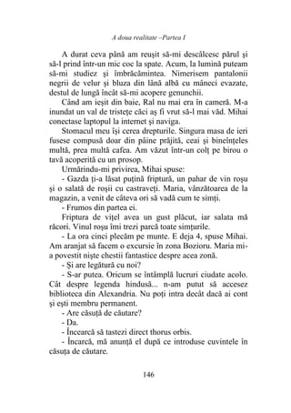 A doua realitate –Partea I
146
A durat ceva până am reuşit să-mi descâlcesc părul şi
să-l prind într-un mic coc la spate. Acum, la lumină puteam
să-mi studiez şi îmbrăcămintea. Nimerisem pantalonii
negrii de velur şi bluza din lână albă cu mâneci evazate,
destul de lungă încât să-mi acopere genunchii.
Când am ieşit din baie, Ral nu mai era în cameră. M-a
inundat un val de tristeţe căci aș fi vrut să-l mai văd. Mihai
conectase laptopul la internet şi naviga.
Stomacul meu își cerea drepturile. Singura masa de ieri
fusese compusă doar din pâine prăjită, ceai şi bineînţeles
multă, prea multă cafea. Am văzut într-un colţ pe birou o
tavă acoperită cu un prosop.
Urmărindu-mi privirea, Mihai spuse:
- Gazda ți-a lăsat puțină friptură, un pahar de vin roşu
şi o salată de roşii cu castraveți. Maria, vânzătoarea de la
magazin, a venit de câteva ori să vadă cum te simţi.
- Frumos din partea ei.
Friptura de viţel avea un gust plăcut, iar salata mă
răcori. Vinul roşu îmi trezi parcă toate simțurile.
- La ora cinci plecăm pe munte. E deja 4, spuse Mihai.
Am aranjat să facem o excursie în zona Bozioru. Maria mi-
a povestit nişte chestii fantastice despre acea zonă.
- Și are legătură cu noi?
- S-ar putea. Oricum se întâmplă lucruri ciudate acolo.
Cât despre legenda hindusă... n-am putut să accesez
biblioteca din Alexandria. Nu poţi intra decât dacă ai cont
şi eşti membru permanent.
- Are căsuţă de căutare?
- Da.
- Încearcă să tastezi direct thorus orbis.
- Încarcă, mă anunţă el după ce introduse cuvintele în
căsuța de căutare.
 