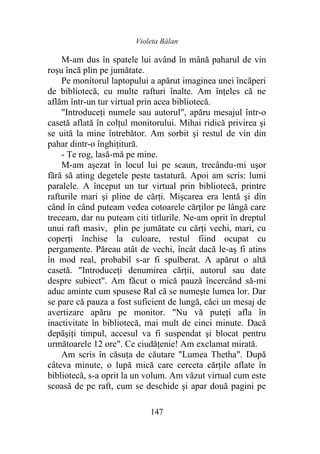 Violeta Bălan
147
M-am dus în spatele lui având în mână paharul de vin
roşu încă plin pe jumătate.
Pe monitorul laptopului a apărut imaginea unei încăperi
de bibliotecă, cu multe rafturi înalte. Am înţeles că ne
aflăm într-un tur virtual prin acea bibliotecă.
"Introduceți numele sau autorul", apăru mesajul într-o
casetă aflată în colțul monitorului. Mihai ridică privirea şi
se uită la mine întrebător. Am sorbit și restul de vin din
pahar dintr-o înghiţitură.
- Te rog, lasă-mă pe mine.
M-am aşezat în locul lui pe scaun, trecându-mi uşor
fără să ating degetele peste tastatură. Apoi am scris: lumi
paralele. A început un tur virtual prin bibliotecă, printre
rafturile mari şi pline de cărți. Mișcarea era lentă şi din
când în când puteam vedea cotoarele cărților pe lângă care
treceam, dar nu puteam citi titlurile. Ne-am oprit în dreptul
unui raft masiv, plin pe jumătate cu cărți vechi, mari, cu
coperţi închise la culoare, restul fiind ocupat cu
pergamente. Păreau atât de vechi, încât dacă le-aș fi atins
în mod real, probabil s-ar fi spulberat. A apărut o altă
casetă. "Introduceți denumirea cărții, autorul sau date
despre subiect". Am făcut o mică pauză încercând să-mi
aduc aminte cum spusese Ral că se numeşte lumea lor. Dar
se pare că pauza a fost suficient de lungă, căci un mesaj de
avertizare apăru pe monitor. "Nu vă puteţi afla în
inactivitate în bibliotecă, mai mult de cinci minute. Dacă
depăşiţi timpul, accesul va fi suspendat şi blocat pentru
următoarele 12 ore". Ce ciudăţenie! Am exclamat mirată.
Am scris în căsuţa de căutare "Lumea Thetha". După
câteva minute, o lupă mică care cerceta cărțile aflate în
bibliotecă, s-a oprit la un volum. Am văzut virtual cum este
scoasă de pe raft, cum se deschide şi apar două pagini pe
 