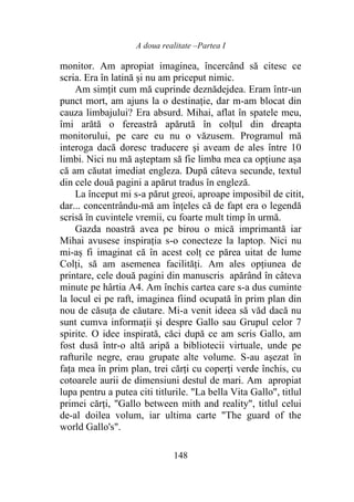 A doua realitate –Partea I
148
monitor. Am apropiat imaginea, încercând să citesc ce
scria. Era în latină şi nu am priceput nimic.
Am simțit cum mă cuprinde deznădejdea. Eram într-un
punct mort, am ajuns la o destinație, dar m-am blocat din
cauza limbajului? Era absurd. Mihai, aflat în spatele meu,
îmi arătă o fereastră apărută în colțul din dreapta
monitorului, pe care eu nu o văzusem. Programul mă
interoga dacă doresc traducere şi aveam de ales între 10
limbi. Nici nu mă aşteptam să fie limba mea ca opţiune aşa
că am căutat imediat engleza. După câteva secunde, textul
din cele două pagini a apărut tradus în engleză.
La început mi s-a părut greoi, aproape imposibil de citit,
dar... concentrându-mă am înţeles că de fapt era o legendă
scrisă în cuvintele vremii, cu foarte mult timp în urmă.
Gazda noastră avea pe birou o mică imprimantă iar
Mihai avusese inspirația s-o conecteze la laptop. Nici nu
mi-aș fi imaginat că în acest colţ ce părea uitat de lume
Colți, să am asemenea facilităţi. Am ales opțiunea de
printare, cele două pagini din manuscris apărând în câteva
minute pe hârtia A4. Am închis cartea care s-a dus cuminte
la locul ei pe raft, imaginea fiind ocupată în prim plan din
nou de căsuţa de căutare. Mi-a venit ideea să văd dacă nu
sunt cumva informaţii şi despre Gallo sau Grupul celor 7
spirite. O idee inspirată, căci după ce am scris Gallo, am
fost dusă într-o altă aripă a bibliotecii virtuale, unde pe
rafturile negre, erau grupate alte volume. S-au aşezat în
faţa mea în prim plan, trei cărți cu coperţi verde închis, cu
cotoarele aurii de dimensiuni destul de mari. Am apropiat
lupa pentru a putea citi titlurile. "La bella Vita Gallo", titlul
primei cărți, "Gallo between mith and reality", titlul celui
de-al doilea volum, iar ultima carte "The guard of the
world Gallo's".
 