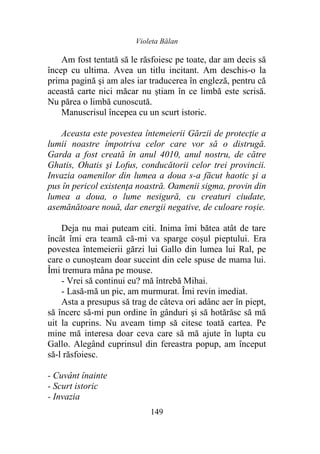 Violeta Bălan
149
Am fost tentată să le răsfoiesc pe toate, dar am decis să
încep cu ultima. Avea un titlu incitant. Am deschis-o la
prima pagină şi am ales iar traducerea în engleză, pentru că
această carte nici măcar nu știam în ce limbă este scrisă.
Nu părea o limbă cunoscută.
Manuscrisul începea cu un scurt istoric.
Aceasta este povestea întemeierii Gărzii de protecţie a
lumii noastre împotriva celor care vor să o distrugă.
Garda a fost creată în anul 4010, anul nostru, de către
Ghatis, Ohatis şi Lofus, conducătorii celor trei provincii.
Invazia oamenilor din lumea a doua s-a făcut haotic şi a
pus în pericol existenţa noastră. Oamenii sigma, provin din
lumea a doua, o lume nesigură, cu creaturi ciudate,
asemănătoare nouă, dar energii negative, de culoare roșie.
Deja nu mai puteam citi. Inima îmi bătea atât de tare
încât îmi era teamă că-mi va sparge coșul pieptului. Era
povestea întemeierii gărzi lui Gallo din lumea lui Ral, pe
care o cunoșteam doar succint din cele spuse de mama lui.
Îmi tremura mâna pe mouse.
- Vrei să continui eu? mă întrebă Mihai.
- Lasă-mă un pic, am murmurat. Îmi revin imediat.
Asta a presupus să trag de câteva ori adânc aer în piept,
să încerc să-mi pun ordine în gânduri şi să hotărăsc să mă
uit la cuprins. Nu aveam timp să citesc toată cartea. Pe
mine mă interesa doar ceva care să mă ajute în lupta cu
Gallo. Alegând cuprinsul din fereastra popup, am început
să-l răsfoiesc.
- Cuvânt înainte
- Scurt istoric
- Invazia
 
