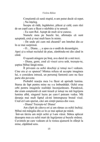 Violeta Bălan
15
Conştientă că sună stupid, n-am putut decât să repet.
- Nu înţeleg.
Începu să râdă, îngăduitor, plăcut şi cald, cum râzi
de un copil care a făcut o năzbâtie şi te amuză.
- Eu sunt Ral. Aştept de mult să te cunosc.
Numele meu pe buzele lui, afirmaţia că sunt
aşteptată, creă şi mai mult haos în minte.
- De unde ştii cum mă cheamă? am întrebat din ce
în ce mai surprinsă.
- O… Diana…, a spus cu o undă de dezamăgire.
Apoi și-a reluat recitalul de pian, zâmbindu-mi din când in
când.
O uşoară atingere pe braţ, avu darul de a mă trezi.
- Diana, gemi, cred că visezi ceva urât, trezeşte-te,
şoptea Mihai lângă mine.
Îl priveam cu ochii deschişi şi totuşi nu-l vedeam.
Cine era și ce spunea? Mintea refuza să accepte imaginea
lui, o considera intrusă, un personaj fantomă care nu face
parte din poveste.
Probabil reacţia mea l-a făcut să aprindă lumina.
Starea de fapt pentru mine nu s-a îmbunătăţit. Ochii erau
orbi pentru imaginile realităţii înconjurătoare. Paradoxal,
dar eram conştientă că sunt trează şi totuşi nu mă îngrijora
lumina albă, singurul lucru pe care-l puteam vedea. Mă
deranja mai mult faptul că-mi întrerupsese brutal visul.
Cred că l-am speriat, căci am simţit panica din voce.
- Diana! Trezeşte-te! Diana!
Am clipit de câteva ori şi am rămas cu ochii închişi.
Mihai mă mângâia din ce în ce mai apăsat pe mână.
Într-un târziu am mijit ochii şi l-am văzut. Stătea aplecat
deasupra mea cu ochii mari de îngrijorare şi buzele strânse.
Cuvintele pe care vedeam că le rostea ajunseră în sfârşit la
mine, căpătând sens.
 