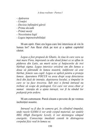 A doua realitate –Partea I
150
- Apărarea
- Urmări
- Decizia înființării gărzii
- Prima decadă
- Primii morți
- Necesitatea legii
- Legea impenetrabilității
M-am oprit. Oare era legea care îmi interzicea să vin în
lumea lor? Am făcut click pe text şi a apărut capitolul
căutat.
Legea a fost propusă de Ghatis, în ziua în care sora sa
mai mare Fora, împreună cu alte două femei ce se aflau în
pădurea din Latis, au murit ucise şi batjocorite de trei
bărbaţi sigma. Legea interzice oricărui om din lumea a
doua să pătrundă în lumea noastră, indiferent că este
bărbat, femeie sau copil. Legea se aplică pentru a proteja
lumea. Aparatura FOCUS va avea drept scop detectarea
încă din fază de intenţie, depistarea locului, a timpului în
care se va face trecerea. Sub nici o formă intrusul nu
trebuie să scape de pedeapsă. Cei care vor avea chiar şi
numai intenția de a ajuta intrușii, vor fi la rândul lor
pedepsiţi prin ardere.
M-am cutremurat. Parcă citeam o poveste de pe vremea
inchiziției noastre.
Intrusul va fi dus în camera gri, în cilindrul timpului,
unde razele GAMA îi vor arde corpul material, iar undele
HEL (High Energetic Level), îi vor dezintegra câmpul
energetic. Consecinţa imediată constă în distrugerea
corpului fizic real în lumea sa.
 