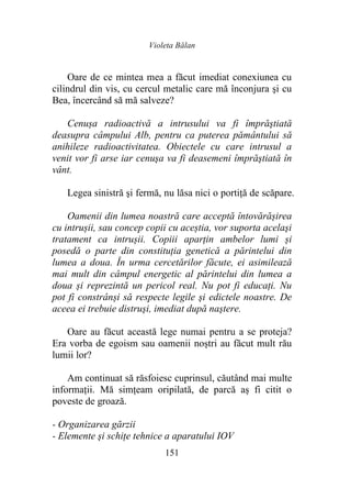 Violeta Bălan
151
Oare de ce mintea mea a făcut imediat conexiunea cu
cilindrul din vis, cu cercul metalic care mă înconjura şi cu
Bea, încercând să mă salveze?
Cenușa radioactivă a intrusului va fi împrăştiată
deasupra câmpului Alb, pentru ca puterea pământului să
anihileze radioactivitatea. Obiectele cu care intrusul a
venit vor fi arse iar cenuşa va fi deasemeni împrăştiată în
vânt.
Legea sinistră şi fermă, nu lăsa nici o portiţă de scăpare.
Oamenii din lumea noastră care acceptă întovărășirea
cu intrușii, sau concep copii cu aceștia, vor suporta acelaşi
tratament ca intrușii. Copiii aparţin ambelor lumi și
posedă o parte din constituția genetică a părintelui din
lumea a doua. În urma cercetărilor făcute, ei asimilează
mai mult din câmpul energetic al părintelui din lumea a
doua și reprezintă un pericol real. Nu pot fi educaţi. Nu
pot fi constrânși să respecte legile şi edictele noastre. De
aceea ei trebuie distruşi, imediat după naştere.
Oare au făcut această lege numai pentru a se proteja?
Era vorba de egoism sau oamenii noștri au făcut mult rău
lumii lor?
Am continuat să răsfoiesc cuprinsul, căutând mai multe
informaţii. Mă simțeam oripilată, de parcă aș fi citit o
poveste de groază.
- Organizarea gărzii
- Elemente şi schiţe tehnice a aparatului IOV
 
