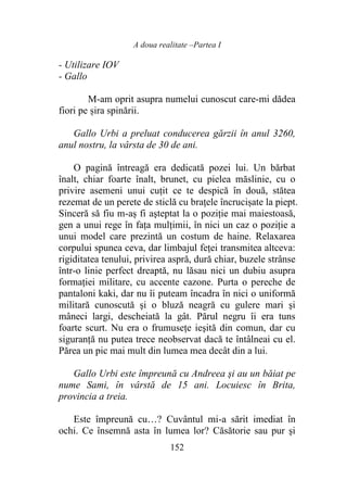 A doua realitate –Partea I
152
- Utilizare IOV
- Gallo
M-am oprit asupra numelui cunoscut care-mi dădea
fiori pe șira spinării.
Gallo Urbi a preluat conducerea gărzii în anul 3260,
anul nostru, la vârsta de 30 de ani.
O pagină întreagă era dedicată pozei lui. Un bărbat
înalt, chiar foarte înalt, brunet, cu pielea măslinie, cu o
privire asemeni unui cuțit ce te despică în două, stătea
rezemat de un perete de sticlă cu brațele încrucișate la piept.
Sinceră să fiu m-aș fi aşteptat la o poziţie mai maiestoasă,
gen a unui rege în faţa mulțimii, în nici un caz o poziţie a
unui model care prezintă un costum de haine. Relaxarea
corpului spunea ceva, dar limbajul feței transmitea altceva:
rigiditatea tenului, privirea aspră, dură chiar, buzele strânse
într-o linie perfect dreaptă, nu lăsau nici un dubiu asupra
formației militare, cu accente cazone. Purta o pereche de
pantaloni kaki, dar nu îi puteam încadra în nici o uniformă
militară cunoscută şi o bluză neagră cu gulere mari şi
mâneci largi, descheiată la gât. Părul negru îi era tuns
foarte scurt. Nu era o frumuseţe ieşită din comun, dar cu
siguranţă nu putea trece neobservat dacă te întâlneai cu el.
Părea un pic mai mult din lumea mea decât din a lui.
Gallo Urbi este împreună cu Andreea şi au un băiat pe
nume Sami, în vârstă de 15 ani. Locuiesc în Brita,
provincia a treia.
Este împreună cu…? Cuvântul mi-a sărit imediat în
ochi. Ce însemnă asta în lumea lor? Căsătorie sau pur şi
 
