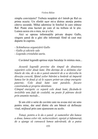 Violeta Bălan
153
simplu conviețuire? Trebuia neapărat să-l întreb pe Ral cu
prima ocazie. Un sforăit uşor mi-a distras atenția pentru
câteva secunde. Mihai adormise în fotoliul în care stătuse
Ral. Poate erau lucruri pe care el nu trebuia să le ştie.
Lumea aceea era a mea, nu şi a lui.
Aici se opreau informațiile private despre Gallo,
singura şansă de a găsi alte informaţii fiind să caut mai
departe în cuprins.
- Schimbarea organizării Gallo
- Gallo şi edictele sale
- Legenda cristalului auriu.
Cuvântul legendă aprinse nişte beculețe în mintea mea...
Această legendă provine din timpul de dinaintea
separării celor două lumi. Din dorinţa de a delimita clar
binele de rău, de a da o şansă omenirii de a se dezvolta în
direcția corectă, Sfatul zeilor bătrâni a hotărât să împartă
lumea lor în două şi să le separe printr-un câmp energetic
puternic. Cele două lumi sunt paralele, fiecare
construindu-și propria identitate.
Câmpul energetic ce separă cele două lumi, făcându-le
invizibile una faţă de cealaltă, nu poate fi pătruns decât
prin anumite metode...
Și am citit o serie de cuvinte care nu aveau nici un sens
pentru mine, dar unul dintre ele am bănuit că defineşte
visul, mijlocul prin care ajunsesem eu acolo.
Totuși, pentru a le da o șansă şi oamenilor din lumea
a doua, lumea celor răi, neîncrezători, egoişti și înfumuraţi,
de a ajunge să cunoască lumea adevărată, de a putea
 