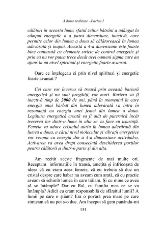 A doua realitate –Partea I
154
călători în aceasta lume, sfatul zeilor bătrâni a adăugat la
câmpul energetic o a patra dimensiune, inactivă, care
permite celor din lumea a doua să călătorească în lumea
adevărată şi înapoi. Această a 4-a dimensiune este foarte
bine conturată cu elemente stricte de control energetic şi
prin ea nu vor putea trece decât acei oameni sigma care au
ajuns la un nivel spiritual şi energetic foarte avansat.
Oare ce înțelegeau ei prin nivel spiritual și energetic
foarte avansat ?
Cei care vor încerca să treacă prin această barieră
energetică şi nu sunt pregătiţi, vor muri. Bariera va fi
inactivă timp de 2000 de ani, până în momentul în care
energia unui bărbat din lumea adevărată va intra în
rezonanță cu energia unei femei din lumea a doua.
Legătura energetică creată va fi atât de puternică încât
trecerea lor dintr-o lume în alta se va face cu uşurinţă.
Femeia va aduce cristalul auriu în lumea adevărată din
lumea a doua, a cărui nivel molecular şi vibrații energetice
vor rezona cu energia din a 4-a dimensiune activând-o.
Activarea va avea drept consecință deschiderea porților
pentru călătorii şi dintr-o parte şi din alta.
Am recitit aceste fragmente de mai multe ori.
Receptam informațiile în transă, ameţită şi înfricoșată de
ideea că eu eram acea femeie, că eu trebuia să duc un
cristal despre care habar nu aveam cum arată, că eu practic
aveam să schimb lumea în care trăiam. Și cu mine ce avea
să se întâmple? Dar cu Ral, cu familia mea ce se va
întâmpla? Adică eu eram responsabilă de sfârșitul lumii? A
lumii pe care o știam? Era o povară prea mare pe care
simțeam că nu pot s-o duc. Am început să gem punându-mi
 