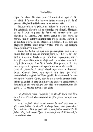 Violeta Bălan
155
capul în palme. Nu am cerut niciodată nimic special. Nu
am visat să fiu eroină, să salvez omenirea sau şi mai rău să
provoc sfârșitul lumii de care se tot vorbea atât.
Întotdeauna mi-a plăcut să trăiesc în anonimat, să nu
fiu deranjată, dar nici să nu deranjez pe nimeni. Simțeam
că aș fi vrut sa plâng de furie, mă înțepau ochii dar
lacrimile nu veneau. Am întors capul şi l-am privit pe
Mihai, fața lui adormită amintindu-mi de Ioana. Gândul la
ea readuse cuțitul ce-mi sfredelea stomacul. Fata mea era
pregătită pentru toate astea? Mihai era? Eu voi rămâne
acolo sau mă voi întoarce?
Capul lui Mihai se sprijinea pe marginea fotoliului și
m-am bucurat că măcar somnul părea să-i fie liniștit. Am
închis ferestrele deschise pe monitorul laptopului, dar o
iconiță asemănătoare unei cărți vechi mi-a atras atenția în
colțul din dreapta. Am făcut dublu click pe ea, iar în fața
mea a apărut imaginea unei agende maro, model vechi cu o
curea de protecție. În colțul din dreapta erau trei butoane.
Open, Cancel, New. Am apăsat mai întâi pe New,
deschizând o pagină de Word goală. În momentul în care
am apăsat butonul Open, agenda s-a deschis, prezentându-
mi un calendar în care anumite cifre erau cu culoare roșie,
iar altele cu culoare neagră. Am ales la întâmplare, una din
cifre 10 (10 Martie 2006) și am citit:
Am decis să reiau “discuția” cu RALU după mai bine
de 10 ani. De ce? Deocamdată nu știu, poate voi afla mai
târziu.
Astăzi a fost prima zi de muncă la noul meu job din
sfera vânzărilor. Ca de obicei, din prima zi este greu să-mi
fac o părere, chiar și generală. Așa a fost la toate cele 12
joburi de până acum. Sper că acesta fiind al 13-lea să fie
cel mai norocos.
 