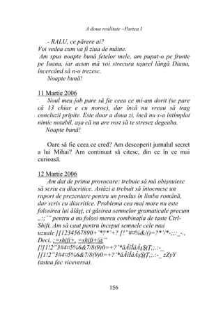 A doua realitate –Partea I
156
- RALU, ce părere ai?
Voi vedea cum va fi ziua de mâine.
Am spus noapte bună fetelor mele, am pupat-o pe frunte
pe Ioana, iar acum mă voi strecura ușurel lângă Diana,
încercând să n-o trezesc.
Noapte bună!
11 Martie 2006
Noul meu job pare să fie ceea ce mi-am dorit (se pare
că 13 chiar e cu noroc), dar încă nu vreau să trag
concluzii pripite. Este doar a doua zi, încă nu s-a întîmplat
nimic notabil, așa că nu are rost să te stresez degeaba.
Noapte bună!
Oare să fie ceea ce cred? Am descoperit jurnalul secret
a lui Mihai? Am continuat să citesc, din ce în ce mai
curioasă.
12 Martie 2006
Am dat de prima provocare: trebuie să mă obişnuiesc
să scriu cu diacritice. Astăzi a trebuit să întocmesc un
raport de prezentare pentru un produs în limba română,
dar scris cu diacritice. Problema cea mai mare nu este
folosirea lui ăîâşţ, ci găsirea semnelor gramaticale precum
„:;’” pentru a nu folosi mereu combinaţia de taste Ctrl-
Shift. Am să caut pentru început semnele cele mai
uzuale ][1234567890+’*?*’+? [!”#¤%&/()=?*’/*-;;:_-.,
Deci, ;=shift+, =shift+@”
[!]1!2”3#4¤5%6&7/8(9)0=+?’*ăĂîÎâÂşŞţŢ,;.:-_
][1!2”3#4¤5%6&7/8(9)0=+?’*ăĂîÎâÂşŞţŢ,;.:-_ zZyY
(astea fac viceversa).
 