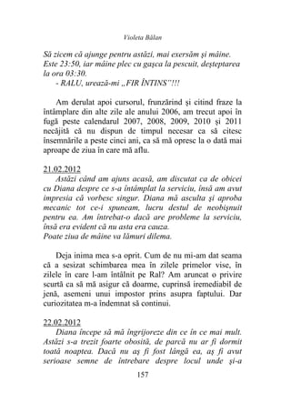 Violeta Bălan
157
Să zicem că ajunge pentru astăzi, mai exersăm şi mâine.
Este 23:50, iar mâine plec cu gaşca la pescuit, deşteptarea
la ora 03:30.
- RALU, urează-mi „FIR ÎNTINS”!!!
Am derulat apoi cursorul, frunzărind și citind fraze la
întâmplare din alte zile ale anului 2006, am trecut apoi în
fugă peste calendarul 2007, 2008, 2009, 2010 și 2011
necăjită că nu dispun de timpul necesar ca să citesc
însemnările a peste cinci ani, ca să mă opresc la o dată mai
aproape de ziua în care mă aflu.
21.02.2012
Astăzi când am ajuns acasă, am discutat ca de obicei
cu Diana despre ce s-a întâmplat la serviciu, însă am avut
impresia că vorbesc singur. Diana mă asculta şi aproba
mecanic tot ce-i spuneam, lucru destul de neobişnuit
pentru ea. Am întrebat-o dacă are probleme la serviciu,
însă era evident că nu asta era cauza.
Poate ziua de mâine va lămuri dilema.
Deja inima mea s-a oprit. Cum de nu mi-am dat seama
că a sesizat schimbarea mea în zilele primelor vise, în
zilele în care l-am întâlnit pe Ral? Am aruncat o privire
scurtă ca să mă asigur că doarme, cuprinsă iremediabil de
jenă, asemeni unui impostor prins asupra faptului. Dar
curiozitatea m-a îndemnat să continui.
22.02.2012
Diana începe să mă îngrijoreze din ce în ce mai mult.
Astăzi s-a trezit foarte obosită, de parcă nu ar fi dormit
toată noaptea. Dacă nu aş fi fost lângă ea, aş fi avut
serioase semne de întrebare despre locul unde şi-a
 