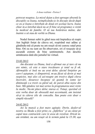A doua realitate –Partea I
158
petrecut noaptea. La micul dejun a fost aproape absentă la
discuţiile cu Ioana, neimplicându-se în discuţie decât după
ce eu şi Ioana o întrebam de două ori acelaşi lucru. Ioana
chiar m-a întrebat dacă nu ar fi bine să programez o vizită
la medicul de familie. O să iau hotărârea mâine, dar
înainte o să stau de vorbă cu Diana.
Nodul format subit în gâtul meu mă împiedica să respir.
Am înghițit forțat de câteva ori, respirând mai adânc și
gândindu-mă că poate nu am reușit să-mi cunosc soțul prea
bine. Ori eu nu sunt un fin observator, ori el reușește să-și
ascundă extrem de bine sentimentele. Am deschis
următoarea dată din jurnalul lui virtual.
23.02.2012
Am discutat cu Diana, însă a afirmat sus şi tare că nu
are nimic, că este o stare trecătoare şi totul va fi ok.
Afirmaţiile ei însă nu au avut deloc efectul liniştitor pe
care-l aşteptam, ci dimpotrivă, m-au făcut să devin şi mai
suspicios, mai ales că azi-noapte am trezit-o după cîteva
încercări, deoarece începuse să geamă în somn iar
dimineaţă s-a trezit cu părul ud, de parcă abia ieşise din
baie. Mă gândesc tot mai serios la programarea unei vizite
la medic. Nu-mi place deloc starea ei. Totuşi, sperând că
este vorba doar de oboseală mai accentuată, am insistat
să-şi ia câteva zile de concediu. Sau poate este doar o
simplă răceală?
24.02.2012
Azi la muncă a fost mare agitaţie. Dorin, dealer-ul
nostru cu Skoda a fost prins cu „fofârlica” şi au căzut pe
capul meu contractele care le avea de rezolvat. Oricât m-
am străduit, nu am reuşit să le termin până la 15:30, aşa
 