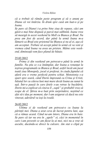 Violeta Bălan
159
că a trebuit să rămân peste program şi să o anunţ pe
Diana că voi întârzia. În drum spre casă am luat-o şi pe
Ioana.
Se pare că Dianei i-a prins bine ziua de repaos, căci am
găsit-o mai bine dispusă şi parcă mai odihnită. Ioana vrea
să meargă in acest weekend la Moll cu Bianca şi Brad. Nu
prea am fost de acord, dar până la urmă Ioana m-a
lămurit ca Brad este prietenul lui Bianca şi nu al ei, aşa că
am acceptat. Trebuie să accept până la urmă că va veni şi
vremea când Ioana va avea un prieten. Mâine este week-
end, dimineaţă vom face planul de bătaie.
25.02.2012
Prima zi din weekend am petrecut-o până la urmă în
familie. Nu ştiu ce s-a întâmplat, dar Ioana a renunţat la
ieşirea programată cu Bianca şi Brad, astfel încât am jucat
toată ziua Monopoly, jocul ei preferat, în ciuda faptului că
afară era o vreme perfectă pentru schiat. Monotonia s-a
spart spre seară, când Dorin împreună cu Crina şi Cristi,
băiatul lor cu câteva luni mai mare decât Ioana au sunat la
uşă. Într-o pauză în care fetele s-au retras la bucătărie,
Dorin mi-a explicat că cineva îl „sapă” şi probabil vrea să
scape de el. Ştirea m-a luat prin surprindere, neştiind ce
sfat să-i dau pe moment, dar l-am asigurat că dacă nu este
vinovat, adevărul va ieşi la iveală.
26.02.2012
Ultima zi de weekend am petrecut-o cu Ioana la
părinţii mei. Diana a avut ceva de lucrat pentru luni, aşa
că a rămas acasă. Când ne-am întors, Diana era în baie.
Se pare că iar nu era în „apele” ei, căci in momentul în
care i-am povestit ce am făcut la ai mei, nici nu a vrut să
asculte, ducându-se direct la culcare. Am stat o clipă pe
 