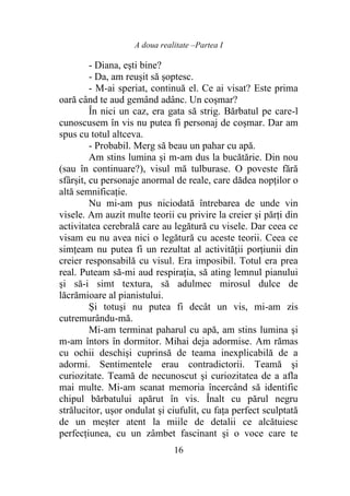 A doua realitate –Partea I
16
- Diana, eşti bine?
- Da, am reuşit să şoptesc.
- M-ai speriat, continuă el. Ce ai visat? Este prima
oară când te aud gemând adânc. Un coşmar?
În nici un caz, era gata să strig. Bărbatul pe care-l
cunoscusem în vis nu putea fi personaj de coşmar. Dar am
spus cu totul altceva.
- Probabil. Merg să beau un pahar cu apă.
Am stins lumina şi m-am dus la bucătărie. Din nou
(sau în continuare?), visul mă tulburase. O poveste fără
sfârşit, cu personaje anormal de reale, care dădea nopţilor o
altă semnificaţie.
Nu mi-am pus niciodată întrebarea de unde vin
visele. Am auzit multe teorii cu privire la creier şi părţi din
activitatea cerebrală care au legătură cu visele. Dar ceea ce
visam eu nu avea nici o legătură cu aceste teorii. Ceea ce
simţeam nu putea fi un rezultat al activităţii porţiunii din
creier responsabilă cu visul. Era imposibil. Totul era prea
real. Puteam să-mi aud respiraţia, să ating lemnul pianului
şi să-i simt textura, să adulmec mirosul dulce de
lăcrămioare al pianistului.
Şi totuşi nu putea fi decât un vis, mi-am zis
cutremurându-mă.
Mi-am terminat paharul cu apă, am stins lumina şi
m-am întors în dormitor. Mihai deja adormise. Am rămas
cu ochii deschişi cuprinsă de teama inexplicabilă de a
adormi. Sentimentele erau contradictorii. Teamă şi
curiozitate. Teamă de necunoscut şi curiozitatea de a afla
mai multe. Mi-am scanat memoria încercând să identific
chipul bărbatului apărut în vis. Înalt cu părul negru
strălucitor, ușor ondulat și ciufulit, cu faţa perfect sculptată
de un meșter atent la miile de detalii ce alcătuiesc
perfecțiunea, cu un zâmbet fascinant şi o voce care te
 