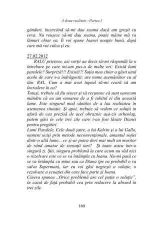 A doua realitate –Partea I
160
gânduri, încercând să-mi dau seama dacă am greşit cu
ceva. Nu reuşesc să-mi dau seama, poate mâine mă va
lămuri chiar ea. Îi voi spune Ioanei noapte bună, după
care mă voi culca şi eu.
27.02.2012
RALU prietene, azi sorţii au decis să-mi răspundă la o
întrebare pe care mi-am pus-o de multe ori: Există lumi
paralele? Surpriză!!! Există!!! Soţia mea chiar a găsit unul
acolo de care s-a îndrăgostit; are nume asemănător cu al
tău: RAL. Cum a mai avut tupeul să-mi ceară să am
încredere în ea?
Totuşi, trebuie să fiu sincer şi să recunosc că sunt oarecum
mândru că eu am onoarea de a fi iubitul ei din această
lume. Este singurul mod sănătos de a lua realitatea în
asemenea situaţie. Şi apoi, trebuie să vedem ce soluţii in
afară de cea prezisă de acel obraznic aşa-zis arheolog,
putem găsi în cele trei zile care i-au fost lăsate Dianei
pentru pregătiri.
Lumi Paralele, Cele două şatre, a lui Kalvin şi a lui Gallo,
oameni ucişi prin metode neconvenţionale, amantul soţiei
dintr-o altă lume... ce şi-ar putea dori mai mult un muritor
de rând amator de senzaţii tari? Şi toate astea într-o
singură zi. Ştii, singura problemă la care acum nu văd nici
o rezolvare este ce se va întâmpla cu Ioana. Nu-mi pasă ce
se va întâmpla cu mine sau cu Diana (pe ea probabil o va
salva Superman), iar eu voi găsi negreşit o soluţie, o
rezolvare a ecuaţiei din care face parte şi Ioana.
Cineva spunea „Orice problemă are cel puţin o soluţie”,
în cazul de faţă probabil cea prin reducere la absurd în
trei zile.
 