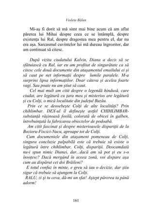 Violeta Bălan
161
Mi-aș fi dorit să mă simt mai bine acum că am aflat
părerea lui Mihai despre ceea ce se întâmplă, despre
existența lui Ral, despre dragostea mea pentru el, dar nu
era așa. Sarcasmul cuvintelor lui mă dureau îngrozitor, dar
am continuat să citesc.
După vizita ciudatului Kalvin, Diana a decis să se
sfătuiască cu Ral, iar eu am profitat de singurătate ca să
citesc cele două documente din atașamentul emailului ei și
să caut pe net informații despre lumile paralele. M-a
surprins lipsa informațiilor. Doar câteva și acelea foarte
vagi. Sau poate nu am știut să caut.
Cel mai mult am citit despre o legendă hindusă, care
ciudat, are legătură cu țara mea și misterios are legătură
și cu Colți, o mică localitate din județul Buzău.
Prin ce se deosebește Colți de alte localități? Prin
chihlimbar. DEX-ul îl definește astfel CHIHLIMBAR-
substanță rășinoasă fosilă, colorată de obicei în galben,
întrebuințată la fabricarea obiectelor de podoabă.
Am citit fascinat și despre misterioasele dispariții de la
Bozioru-Fiscici-Nucu, aproape tot de Colți.
Cum documentele din atașament pomeneau de Colți,
singura concluzie palpabilă este că trebuie să existe o
legătură între chihlimbar, Colți, dispariții. Deocamdată
nu-i spun nimic Dianei, dar...dacă am să pot și eu s-o
însoțesc? Dacă mergând în aceea zonă, voi dispare așa
cum au dispărut cei doi Brăileni?
E totul confuz în minte, e greu să iau o decizie, dar ştiu
sigur că trebuie să ajungem la Colți.
RALU, zi şi tu ceva, dă-mi un sfat! Aştept părerea ta până
adorm!
 