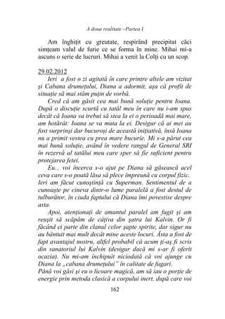 A doua realitate –Partea I
162
Am înghițit cu greutate, respirând precipitat căci
simțeam valul de furie ce se forma în mine. Mihai mi-a
ascuns o serie de lucruri. Mihai a venit la Colți cu un scop.
29.02.2012
Ieri a fost o zi agitată în care printre altele am vizitat
și Cabana drumeţului, Diana a adormit, aşa că profit de
situaţie să mai stăm puţin de vorbă.
Cred că am găsit cea mai bună soluţie pentru Ioana.
După o discuţie scurtă cu tatăl meu în care nu i-am spus
decât că Ioana va trebui să stea la ei o perioadă mai mare,
am hotărât: Ioana se va muta la ei. Desigur că ai mei au
fost surprinşi dar bucuroşi de această iniţiativă, însă Ioana
nu a primit vestea cu prea mare bucurie. Mi s-a părut cea
mai bună soluţie, având în vedere rangul de General SRI
în rezervă al tatălui meu care sper să fie suficient pentru
protejarea fetei.
Eu... voi încerca s-o ajut pe Diana să găsească acel
ceva care s-o poată lăsa să plece împreună cu corpul fizic.
Ieri am făcut cunoştinţă cu Superman. Sentimentul de a
cunoaşte pe cineva dintr-o lume paralelă a fost destul de
tulburător, în ciuda faptului că Diana îmi povestise despre
asta.
Apoi, atenţionaţi de amantul paralel am fugit şi am
reuşit să scăpăm de câţiva din şatra lui Kalvin. Or fi
făcând ei parte din clanul celor şapte spirite, dar sigur nu
au bântuit mai mult decât mine aceste locuri. Ăsta a fost de
fapt avantajul nostru, altfel probabil că acum ţi-aş fi scris
din sanatoriul lui Kalvin (desigur dacă mi s-ar fi oferit
ocazia). Nu mi-am închipuit niciodată că voi ajunge cu
Diana la „cabana drumeţului” în calitate de fugari.
Până voi găsi şi eu o licoare magică, am să iau o porţie de
energie prin metoda clasică a corpului inert, după care voi
 