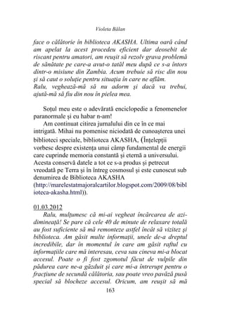 Violeta Bălan
163
face o călătorie în biblioteca AKASHA. Ultima oară când
am apelat la acest procedeu eficient dar deosebit de
riscant pentru amatori, am reuşit să rezolv grava problemă
de sănătate pe care-a avut-o tatăl meu după ce s-a întors
dintr-o misiune din Zambia. Acum trebuie să risc din nou
şi să caut o soluţie pentru situaţia în care ne aflăm.
Ralu, veghează-mă să nu adorm şi dacă va trebui,
ajută-mă să fiu din nou în pielea mea.
Soțul meu este o adevărată enciclopedie a fenomenelor
paranormale și eu habar n-am!
Am continuat citirea jurnalului din ce în ce mai
intrigată. Mihai nu pomenise niciodată de cunoașterea unei
biblioteci speciale, biblioteca AKASHA, (Înțelepții
vorbesc despre existența unui câmp fundamental de energii
care cuprinde memoria constantă și eternă a universului.
Acesta conservă datele a tot ce s-a produs și petrecut
vreodată pe Terra și în întreg cosmosul și este cunoscut sub
denumirea de Biblioteca AKASHA
(http://marelestatmajoralcartilor.blogspot.com/2009/08/bibl
ioteca-akasha.html)).
01.03.2012
Ralu, mulţumesc că mi-ai vegheat încărcarea de azi-
dimineaţă! Se pare că cele 40 de minute de relaxare totală
au fost suficiente să mă remonteze astfel încât să vizitez şi
biblioteca. Am găsit multe informaţii, unele de-a dreptul
incredibile, dar în momentul în care am găsit raftul cu
informaţiile care mă interesau, ceva sau cineva mi-a blocat
accesul. Poate o fi fost zgomotul făcut de vulpile din
pădurea care ne-a găzduit şi care mi-a întrerupt pentru o
fracţiune de secundă călătoria, sau poate vreo pavăză pusă
special să blocheze accesul. Oricum, am reuşit să mă
 