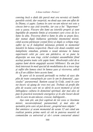 A doua realitate –Partea I
164
conving încă o dată (de parcă mai era nevoie) că lumile
paralele există, dar surpriză, nu două aşa cum am aflat de
la Diana, ci şapte. Lumea în care ne-am născut noi este a
cincea într-o aşa zisă ierarhie, iar cea a lui “Superman”
este a şasea. Fiecare din lumi au istoriile proprii şi sunt
îngrădite de anumite limite şi orizonturi care cresc de la o
lume la alta. Trecerea dintr-o lume în alta se poate face,
dar numai după înălţarea spiritului (momentul morţii,
când acesta părăseşte corpul fizic) şi după ce echipa trup-
suflet își va fi îndeplinit misiunea primită in momentul
lansării în lumea respectivă. Dacă cele două condiţii sunt
îndeplinite simultan, primim o nouă misiune în lumea
superioară celei pe care am părăsit-o, ni se pune la
dispoziţie un nou trup, ciclul evoluţiei ansamblului fiind
acelaşi pentru toate cele şapte lumi. Absolvenţii celei de-a
şaptea lumi devin angajaţii acestei biblioteci. Eu am fost
însă interesat în mod special de modalitatea de a trece trup
şi suflet din lumea cinci în lumea şase şi viceversa, adică
de a fi un călător între aceste lumi.
Se pare că în această perioadă va trebui să uzez din
plin de toate cunoştinţele pe care le am în domeniul „aşa-
zisului” paranormal. Suntem cazaţi la Colţi, zonă în care
tot încerc să ajung de vreo trei ani. Trebuie să profit din
plin de ocazia care mi se oferă în acest moment şi să-mi
îmbogăţesc cultura în domeniul spiritual, dar mai ales să
pun în practică teoremele energetice şi în alte locuri decât
cele în care m-am născut, crescut, îndrăgostit...
Aşa cum ştii, am fost captivat de tot ceea ce însemna
mister, neconvenţional, paranormal, şi mai ales de
metodele prin care să pot deveni „propriul meu stăpân”.
Îmi amintesc şi acum momentul de acum 12 ani când am
realizat pentru prima oară că stă in puterea noastră să
comunicăm cu universul şi să-i cerem concursul atunci
 