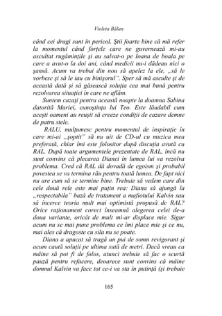Violeta Bălan
165
când cei dragi sunt în pericol. Ştii foarte bine că mă refer
la momentul când forţele care ne guvernează mi-au
ascultat rugăminţile şi au salvat-o pe Ioana de boala pe
care a avut-o la doi ani, când medicii nu-i dădeau nici o
şansă. Acum va trebui din nou să apelez la ele, „să le
vorbesc şi să le iau cu binişorul”. Sper să mă asculte şi de
această dată şi să găsească soluţia cea mai bună pentru
rezolvarea situaţiei în care ne aflăm.
Suntem cazaţi pentru această noapte la doamna Sabina
datorită Mariei, cunoştinţa lui Teo. Este lăudabil cum
aceşti oameni au reuşit să creeze condiţii de cazare demne
de patru stele.
RALU, mulţumesc pentru momentul de inspiraţie în
care mi-ai „şoptit” să nu uit de CD-ul cu muzica mea
preferată, chiar îmi este folositor după discuţia avută cu
RAL. După toate argumentele prezentate de RAL, încă nu
sunt convins că plecarea Dianei în lumea lui va rezolva
problema. Cred că RAL dă dovadă de egoism şi probabil
povestea se va termina rău pentru toată lumea. De fapt nici
nu are cum să se termine bine. Trebuie să vedem care din
cele două rele este mai puţin rea: Diana să ajungă la
„respectabila” bază de tratament a mafiotului Kalvin sau
să încerce teoria mult mai optimistă propusă de RAL?
Orice raţionament corect înseamnă alegerea celei de-a
doua variante, oricât de mult mi-ar displace mie. Sigur
acum nu se mai pune problema ce îmi place mie şi ce nu,
mai ales că dragoste cu sila nu se poate.
Diana a apucat să tragă un pui de somn revigorant şi
acum caută soluţii pe ultima sută de metri. Dacă vreau ca
mâine să pot fi de folos, atunci trebuie să fac o scurtă
pauză pentru refacere, deoarece sunt convins că mâine
domnul Kalvin va face tot ce-i va sta în putinţă (şi trebuie
 
