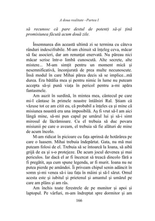 A doua realitate –Partea I
166
să recunosc că pare destul de potent) să-şi ţină
promisiunea făcută acum două zile.
Însemnarea din această ultimă zi se termina cu câteva
rânduri indescifrabile. M-am chinuit să înțeleg ceva, măcar
să fac asocieri, dar am renunțat enervată. Nu păreau nici
măcar scrise într-o limbă cunoscută. Alte secrete, alte
mistere... M-am simțit pentru un moment mică și
nesemnificativă, înconjurată de prea multe necunoscute.
Însă modul în care Mihai părea decis să se implice...mă
durea. Era bătălia mea și pentru nimic în lume nu puteam
accepta să-și pună viața în pericol pentru a-mi apăra
fantasmele.
Am auzit în surdină, în mintea mea, cântecul pe care
mi-l cântase în primele noastre întâlniri Ral. Știam că
văzuse tot ce am citit eu, că probabil a înţeles ca şi mine că
misiunea noastră era una imposibilă. Aș fi vrut să-l am aici
lângă mine, să-mi pun capul pe umărul lui şi să-i simt
mirosul de lăcrămioare. Cu el trebuia să duc povara
misiunii pe care o aveam, el trebuia să fie alături de mine
de acum încolo.
M-am ridicat în picioare cu fața aprinsă de hotărârea pe
care o luasem. Mihai trebuia îndepărtat. Gata, nu mă mai
puteam folosi de el. Trebuia să se întoarcă la Ioana, să aibă
grijă de ea şi s-o protejeze. De acum jocul devenea şi mai
periculos. Iar dacă el ar fi încercat să treacă dincolo fără a
fi pregătit, aşa cum spune legenda, ar fi murit. Ioana nu ne
putea pierde pe amândoi. Îi priveam chipul senin adâncit în
somn și-mi venea să-i iau fața în mâini şi să-l sărut. Omul
acesta este şi iubitul şi prietenul şi amantul şi umărul pe
care am plâns şi am râs.
Am închis toate ferestrele de pe monitor şi apoi și
laptopul. Pe vârfuri, m-am îndreptat spre dormitor şi am
 