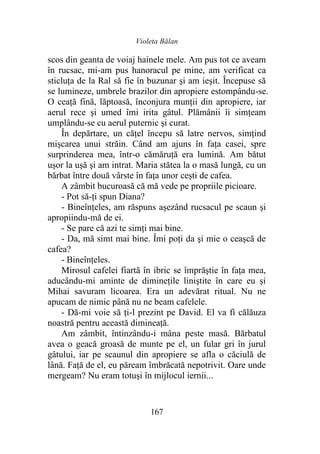 Violeta Bălan
167
scos din geanta de voiaj hainele mele. Am pus tot ce aveam
în rucsac, mi-am pus hanoracul pe mine, am verificat ca
sticluţa de la Ral să fie în buzunar şi am ieşit. Începuse să
se lumineze, umbrele brazilor din apropiere estompându-se.
O ceaţă fină, lăptoasă, înconjura munții din apropiere, iar
aerul rece şi umed îmi irita gâtul. Plămânii îi simțeam
umplându-se cu aerul puternic şi curat.
În depărtare, un căţel începu să latre nervos, simțind
mișcarea unui străin. Când am ajuns în faţa casei, spre
surprinderea mea, într-o cămăruţă era lumină. Am bătut
uşor la uşă şi am intrat. Maria stătea la o masă lungă, cu un
bărbat între două vârste în faţa unor cești de cafea.
A zâmbit bucuroasă că mă vede pe propriile picioare.
- Pot să-ți spun Diana?
- Bineînțeles, am răspuns așezând rucsacul pe scaun şi
apropiindu-mă de ei.
- Se pare că azi te simţi mai bine.
- Da, mă simt mai bine. Îmi poţi da şi mie o ceaşcă de
cafea?
- Bineînțeles.
Mirosul cafelei fiartă în ibric se împrăştie în faţa mea,
aducându-mi aminte de diminețile liniştite în care eu şi
Mihai savuram licoarea. Era un adevărat ritual. Nu ne
apucam de nimic până nu ne beam cafelele.
- Dă-mi voie să ți-l prezint pe David. El va fi călăuza
noastră pentru această dimineaţă.
Am zâmbit, întinzându-i mâna peste masă. Bărbatul
avea o geacă groasă de munte pe el, un fular gri în jurul
gâtului, iar pe scaunul din apropiere se afla o căciulă de
lână. Față de el, eu păream îmbrăcată nepotrivit. Oare unde
mergeam? Nu eram totuşi în mijlocul iernii...
 