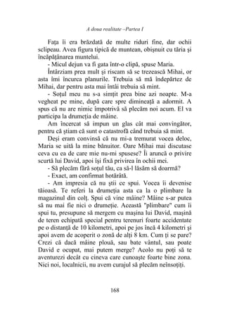 A doua realitate –Partea I
168
Fața îi era brăzdată de multe riduri fine, dar ochii
sclipeau. Avea figura tipică de muntean, obişnuit cu tăria şi
încăpățânarea muntelui.
- Micul dejun va fi gata într-o clipă, spuse Maria.
Întârziam prea mult şi riscam să se trezească Mihai, or
asta îmi încurca planurile. Trebuia să mă îndepărtez de
Mihai, dar pentru asta mai întâi trebuia să mint.
- Soțul meu nu s-a simţit prea bine azi noapte. M-a
vegheat pe mine, după care spre dimineaţă a adormit. A
spus că nu are nimic împotrivă să plecăm noi acum. El va
participa la drumeţia de mâine.
Am încercat să impun un glas cât mai convingător,
pentru că știam că sunt o catastrofă când trebuia să mint.
Deși eram convinsă că nu mi-a tremurat vocea deloc,
Maria se uită la mine bănuitor. Oare Mihai mai discutase
ceva cu ea de care mie nu-mi spusese? Îi aruncă o privire
scurtă lui David, apoi își fixă privirea în ochii mei.
- Să plecăm fără soțul tău, ca să-l lăsăm să doarmă?
- Exact, am confirmat hotărâtă.
- Am impresia că nu ştii ce spui. Vocea îi devenise
tăioasă. Te referi la drumeția asta ca la o plimbare la
magazinul din colţ. Spui că vine mâine? Mâine s-ar putea
să nu mai fie nici o drumeție. Această "plimbare" cum îi
spui tu, presupune să mergem cu maşina lui David, maşină
de teren echipată special pentru terenuri foarte accidentate
pe o distanță de 10 kilometri, apoi pe jos încă 4 kilometri şi
apoi avem de acoperit o zonă de alţi 8 km. Cum ți se pare?
Crezi că dacă mâine plouă, sau bate vântul, sau poate
David e ocupat, mai putem merge? Acolo nu poţi să te
aventurezi decât cu cineva care cunoaşte foarte bine zona.
Nici noi, localnicii, nu avem curajul să plecăm neînsoțiți.
 