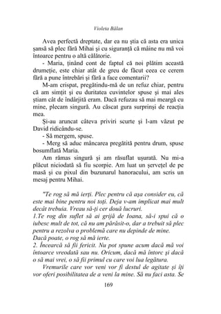 Violeta Bălan
169
Avea perfectă dreptate, dar ea nu știa că asta era unica
șansă să plec fără Mihai şi cu siguranţă că mâine nu mă voi
întoarce pentru o altă călătorie.
- Maria, ținând cont de faptul că noi plătim această
drumeție, este chiar atât de greu de făcut ceea ce cerem
fără a pune întrebări şi fără a face comentarii?
M-am crispat, pregătindu-mă de un refuz chiar, pentru
că am simţit şi eu duritatea cuvintelor spuse şi mai ales
știam cât de îndârjită eram. Dacă refuzau să mai meargă cu
mine, plecam singură. Au căscat gura surprinși de reacția
mea.
Și-au aruncat câteva priviri scurte şi l-am văzut pe
David ridicându-se.
- Să mergem, spuse.
- Merg să aduc mâncarea pregătită pentru drum, spuse
bosumflată Maria.
Am rămas singură şi am răsuflat ușurată. Nu mi-a
plăcut niciodată să fiu scorpie. Am luat un șervețel de pe
masă şi cu pixul din buzunarul hanoracului, am scris un
mesaj pentru Mihai.
"Te rog să mă ierţi. Plec pentru că aşa consider eu, că
este mai bine pentru noi toţi. Deja v-am implicat mai mult
decât trebuia. Vreau să-ți cer două lucruri.
1.Te rog din suflet să ai grijă de Ioana, să-i spui că o
iubesc mult de tot, că nu am părăsit-o, dar a trebuit să plec
pentru a rezolva o problemă care nu depinde de mine.
Dacă poate, o rog să mă ierte.
2. Încearcă să fii fericit. Nu pot spune acum dacă mă voi
întoarce vreodată sau nu. Oricum, dacă mă întorc şi dacă
o să mai vrei, o să fii primul cu care voi lua legătura.
Vremurile care vor veni vor fi destul de agitate și îţi
vor oferi posibilitatea de a veni la mine. Să nu faci asta. Se
 