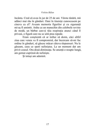 Violeta Bălan
17
încânta. Cred că avea în jur de 25 de ani. Vârsta tânără, mă
adânci mai rău în gânduri. Oare în tinereţe cunoscusem pe
cineva ca el? Aveam memoria figurilor şi cu siguranță
mi-aş fi amintit. Arăta ca un manechin din celebrele reviste
de modă, un bărbat care-ţi tăia respiraţia atunci când îl
priveai, o figură care nu se uită prea repede.
Eram conştientă că ar trebui să dorm, căci altfel
ziua care venea va fi compromisă, dar încercam să-mi fac
ordine în gânduri, să găsesc măcar câteva răspunsuri. Nu le
găseam, ceea ce spori neliniştea. La un moment dat am
privit ceasul. Ora două dimineața. Se anunţă o noapte lungă,
am gemut cuprinsă de neliniște.
Şi totuşi am adormit.
 
