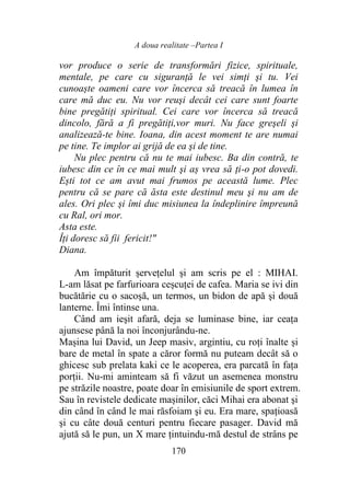 A doua realitate –Partea I
170
vor produce o serie de transformări fizice, spirituale,
mentale, pe care cu siguranţă le vei simţi şi tu. Vei
cunoaște oameni care vor încerca să treacă în lumea în
care mă duc eu. Nu vor reuşi decât cei care sunt foarte
bine pregătiţi spiritual. Cei care vor încerca să treacă
dincolo, fără a fi pregătiţi,vor muri. Nu face greşeli şi
analizează-te bine. Ioana, din acest moment te are numai
pe tine. Te implor ai grijă de ea şi de tine.
Nu plec pentru că nu te mai iubesc. Ba din contră, te
iubesc din ce în ce mai mult şi aș vrea să ți-o pot dovedi.
Ești tot ce am avut mai frumos pe această lume. Plec
pentru că se pare că ăsta este destinul meu şi nu am de
ales. Ori plec şi îmi duc misiunea la îndeplinire împreună
cu Ral, ori mor.
Asta este.
Îți doresc să fii fericit!"
Diana.
Am împăturit șervețelul şi am scris pe el : MIHAI.
L-am lăsat pe farfurioara ceșcuței de cafea. Maria se ivi din
bucătărie cu o sacoşă, un termos, un bidon de apă şi două
lanterne. Îmi întinse una.
Când am ieşit afară, deja se luminase bine, iar ceața
ajunsese până la noi înconjurându-ne.
Mașina lui David, un Jeep masiv, argintiu, cu roți înalte și
bare de metal în spate a căror formă nu puteam decât să o
ghicesc sub prelata kaki ce le acoperea, era parcată în faţa
porţii. Nu-mi aminteam să fi văzut un asemenea monstru
pe străzile noastre, poate doar în emisiunile de sport extrem.
Sau în revistele dedicate mașinilor, căci Mihai era abonat şi
din când în când le mai răsfoiam şi eu. Era mare, spațioasă
şi cu câte două centuri pentru fiecare pasager. David mă
ajută să le pun, un X mare țintuindu-mă destul de strâns pe
 