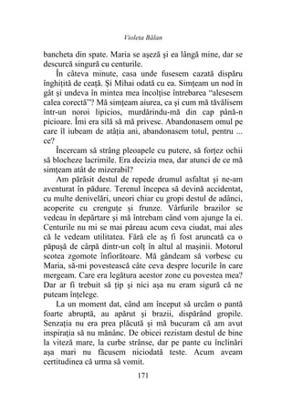 Violeta Bălan
171
bancheta din spate. Maria se aşeză şi ea lângă mine, dar se
descurcă singură cu centurile.
În câteva minute, casa unde fusesem cazată dispăru
înghițită de ceață. Și Mihai odată cu ea. Simțeam un nod în
gât şi undeva în mintea mea încolţise întrebarea “alesesem
calea corectă”? Mă simțeam aiurea, ca şi cum mă tăvălisem
într-un noroi lipicios, murdărindu-mă din cap până-n
picioare. Îmi era silă să mă privesc. Abandonasem omul pe
care îl iubeam de atâţia ani, abandonasem totul, pentru ...
ce?
Încercam să strâng pleoapele cu putere, să forţez ochii
să blocheze lacrimile. Era decizia mea, dar atunci de ce mă
simțeam atât de mizerabil?
Am părăsit destul de repede drumul asfaltat şi ne-am
aventurat în pădure. Terenul începea să devină accidentat,
cu multe denivelări, uneori chiar cu gropi destul de adânci,
acoperite cu crenguțe şi frunze. Vârfurile brazilor se
vedeau în depărtare şi mă întrebam când vom ajunge la ei.
Centurile nu mi se mai păreau acum ceva ciudat, mai ales
că le vedeam utilitatea. Fără ele aș fi fost aruncată ca o
păpuşă de cârpă dintr-un colţ în altul al mașinii. Motorul
scotea zgomote înfiorătoare. Mă gândeam să vorbesc cu
Maria, să-mi povestească câte ceva despre locurile în care
mergeam. Care era legătura acestor zone cu povestea mea?
Dar ar fi trebuit să ţip şi nici aşa nu eram sigură că ne
puteam înţelege.
La un moment dat, când am început să urcăm o pantă
foarte abruptă, au apărut şi brazii, dispărând gropile.
Senzația nu era prea plăcută şi mă bucuram că am avut
inspirația să nu mănânc. De obicei rezistam destul de bine
la viteză mare, la curbe strânse, dar pe pante cu înclinări
aşa mari nu făcusem niciodată teste. Acum aveam
certitudinea că urma să vomit.
 