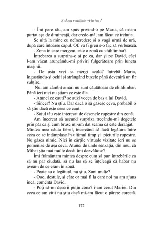 A doua realitate –Partea I
172
- Îmi pare rău, am spus privind-o pe Maria, că m-am
purtat aşa de dimineaţă, dar crede-mă, am făcut ce trebuia.
Se uită la mine cu neîncredere şi o vagă urmă de ură,
după care întoarse capul. Of, va fi greu s-o fac să vorbească.
- Zona în care mergem, este o zonă cu chihlimbar?
Întrebarea a surprins-o şi pe ea, dar şi pe David, căci
l-am văzut aruncându-mi priviri fulgerătoare prin luneta
mașinii.
- De asta vrei sa mergi acolo? întrebă Maria,
îngustându-și ochii şi strângând buzele până deveniră un fir
subţire.
Nu, am zâmbit amar, nu sunt căutătoare de chihlimbar.
Până ieri nici nu știam ce este ăla.
- Atunci ce cauți? se auzi vocea de bas a lui David.
- Sincer? Nu ştiu. Dar dacă o să găsesc ceva, probabil o
să ştiu dacă este ceea ce caut.
- Soțul tău este interesat de desenele rupestre din zonă.
Am încercat să ascund surpriza trecându-mi degetele
prin păr ca şi cum brusc mi-am dat seama că este deranjat.
Mintea mea căuta febril, încercând să facă legătura între
ceea ce se întâmplase în ultimul timp şi picturile rupestre.
Nu găsea nimic. Nici în cărțile virtuale vizitate ieri nu se
pomenise de aşa ceva. Atunci de unde senzația, din nou, că
Mihai știa mai multe decât îmi dezvăluise?
Îmi frământam mintea despre cum să pun întrebările ca
să nu par ciudată, să nu las să se înțeleagă că habar nu
aveam de ce eram în zonă.
- Poate au o legătură, nu ştiu. Sunt multe?
- Ooo, destule, şi câte or mai fi la care noi nu am ajuns
încă, comentă David.
- Poți să-mi descrii puţin zona? i-am cerut Mariei. Din
ceea ce am citit nu ştiu dacă mi-am făcut o părere corectă.
 