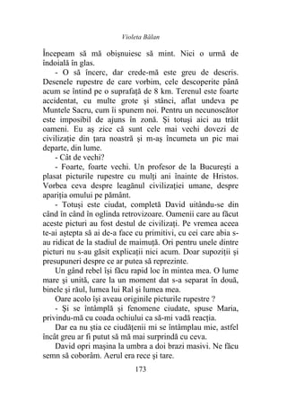 Violeta Bălan
173
Începeam să mă obişnuiesc să mint. Nici o urmă de
îndoială în glas.
- O să încerc, dar crede-mă este greu de descris.
Desenele rupestre de care vorbim, cele descoperite până
acum se întind pe o suprafaţă de 8 km. Terenul este foarte
accidentat, cu multe grote şi stânci, aflat undeva pe
Muntele Sacru, cum îi spunem noi. Pentru un necunoscător
este imposibil de ajuns în zonă. Și totuşi aici au trăit
oameni. Eu aș zice că sunt cele mai vechi dovezi de
civilizaţie din țara noastră şi m-aș încumeta un pic mai
departe, din lume.
- Cât de vechi?
- Foarte, foarte vechi. Un profesor de la Bucureşti a
plasat picturile rupestre cu mulţi ani înainte de Hristos.
Vorbea ceva despre leagănul civilizației umane, despre
apariția omului pe pământ.
- Totuși este ciudat, completă David uitându-se din
când în când în oglinda retrovizoare. Oamenii care au făcut
aceste picturi au fost destul de civilizaţi. Pe vremea aceea
te-ai aştepta să ai de-a face cu primitivi, cu cei care abia s-
au ridicat de la stadiul de maimuţă. Ori pentru unele dintre
picturi nu s-au găsit explicații nici acum. Doar supoziții şi
presupuneri despre ce ar putea să reprezinte.
Un gând rebel își făcu rapid loc în mintea mea. O lume
mare şi unită, care la un moment dat s-a separat în două,
binele şi răul, lumea lui Ral şi lumea mea.
Oare acolo își aveau originile picturile rupestre ?
- Şi se întâmplă şi fenomene ciudate, spuse Maria,
privindu-mă cu coada ochiului ca să-mi vadă reacția.
Dar ea nu știa ce ciudăţenii mi se întâmplau mie, astfel
încât greu ar fi putut să mă mai surprindă cu ceva.
David opri maşina la umbra a doi brazi masivi. Ne făcu
semn să coborâm. Aerul era rece şi tare.
 