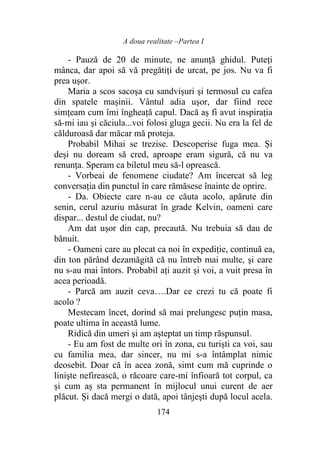 A doua realitate –Partea I
174
- Pauză de 20 de minute, ne anunţă ghidul. Puteți
mânca, dar apoi să vă pregătiţi de urcat, pe jos. Nu va fi
prea uşor.
Maria a scos sacoşa cu sandvișuri şi termosul cu cafea
din spatele mașinii. Vântul adia uşor, dar fiind rece
simțeam cum îmi îngheaţă capul. Dacă aș fi avut inspirația
să-mi iau şi căciula...voi folosi gluga gecii. Nu era la fel de
călduroasă dar măcar mă proteja.
Probabil Mihai se trezise. Descoperise fuga mea. Și
deşi nu doream să cred, aproape eram sigură, că nu va
renunţa. Speram ca biletul meu să-l oprească.
- Vorbeai de fenomene ciudate? Am încercat să leg
conversația din punctul în care rămăsese înainte de oprire.
- Da. Obiecte care n-au ce căuta acolo, apărute din
senin, cerul azuriu măsurat în grade Kelvin, oameni care
dispar... destul de ciudat, nu?
Am dat uşor din cap, precaută. Nu trebuia să dau de
bănuit.
- Oameni care au plecat ca noi în expediţie, continuă ea,
din ton părând dezamăgită că nu întreb mai multe, şi care
nu s-au mai întors. Probabil aţi auzit şi voi, a vuit presa în
acea perioadă.
- Parcă am auzit ceva….Dar ce crezi tu că poate fi
acolo ?
Mestecam încet, dorind să mai prelungesc puţin masa,
poate ultima în această lume.
Ridică din umeri şi am aşteptat un timp răspunsul.
- Eu am fost de multe ori în zona, cu turiști ca voi, sau
cu familia mea, dar sincer, nu mi s-a întâmplat nimic
deosebit. Doar că în acea zonă, simt cum mă cuprinde o
linişte nefirească, o răcoare care-mi înfioară tot corpul, ca
şi cum aș sta permanent în mijlocul unui curent de aer
plăcut. Și dacă mergi o dată, apoi tânjeşti după locul acela.
 