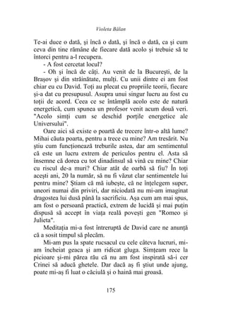 Violeta Bălan
175
Te-ai duce o dată, şi încă o dată, şi încă o dată, ca şi cum
ceva din tine rămâne de fiecare dată acolo și trebuie să te
întorci pentru a-l recupera.
- A fost cercetat locul?
- Oh şi încă de câți. Au venit de la Bucureşti, de la
Brașov şi din străinătate, mulţi. Cu unii dintre ei am fost
chiar eu cu David. Toți au plecat cu propriile teorii, fiecare
și-a dat cu presupusul. Asupra unui singur lucru au fost cu
toţii de acord. Ceea ce se întâmplă acolo este de natură
energetică, cum spunea un profesor venit acum două veri.
"Acolo simţi cum se deschid porțile energetice ale
Universului".
Oare aici să existe o poartă de trecere într-o altă lume?
Mihai căuta poarta, pentru a trece cu mine? Am tresărit. Nu
ştiu cum funcţionează treburile astea, dar am sentimentul
că este un lucru extrem de periculos pentru el. Asta să
însemne că dorea cu tot dinadinsul să vină cu mine? Chiar
cu riscul de-a muri? Chiar atât de oarbă să fiu? În toţi
aceşti ani, 20 la număr, să nu fi văzut clar sentimentele lui
pentru mine? Știam că mă iubeşte, că ne înţelegem super,
uneori numai din priviri, dar niciodată nu mi-am imaginat
dragostea lui dusă până la sacrificiu. Așa cum am mai spus,
am fost o persoană practică, extrem de lucidă şi mai puţin
dispusă să accept în viaţa reală povești gen "Romeo şi
Julieta".
Meditația mi-a fost întreruptă de David care ne anunţă
că a sosit timpul să plecăm.
Mi-am pus la spate rucsacul cu cele câteva lucruri, mi-
am încheiat geaca şi am ridicat gluga. Simțeam rece la
picioare și-mi părea rău că nu am fost inspirată să-i cer
Crinei să aducă ghetele. Dar dacă aș fi ştiut unde ajung,
poate mi-aș fi luat o căciulă şi o haină mai groasă.
 