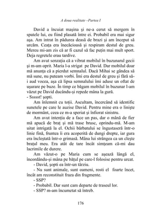 A doua realitate –Partea I
176
David a încuiat maşina şi ne-a cerut să mergem în
spatele lui, eu fiind plasată între ei. Probabil era mai sigur
aşa. Am intrat în pădurea deasă de brazi şi am început să
urcăm. Ceața era înecăcioasă şi respiram destul de greu.
Mereu mi-am zis că ar fi cazul să fac puţin mai mult sport.
Deja regretele erau tardive.
Am avut senzația că a vibrat mobilul în buzunarul gecii
şi m-am oprit. Maria l-a strigat pe David. Dar mobilul doar
mă anunţa că a pierdut semnalul. Dacă Mihai se gândea să
mă sune, nu puteam vorbi. Îmi era destul de greu şi fără să-
i aud vocea, aşa că lipsa semnalului îmi aduse un oftat de
uşurare pe buze. În timp ce băgam mobilul în buzunar l-am
văzut pe David ducându-și repede mâna la gură.
- Ssssst! şopti.
Am înlemnit cu toții. Ascultam, încercând să identific
sunetele pe care le auzise David. Pentru mine era o linişte
de mormânt, ceea ce m-a speriat şi înfiorat sinistru.
Am avut intenția de a face un pas, dar o mână de fier
mă apucă de braț şi mă trase brusc, oprindu-mă. M-am
uitat intrigată la el. Ochii bărbatului se îngustaseră într-o
linie fină, fruntea îi era acoperită de dungi drepte, iar gura
era încleștată într-o grimasă. Mâna lui strângea ca un cleşte
brațul meu. Era atât de tare încât simțeam că-mi dau
lacrimile de durere.
Am văzut-o pe Maria cum se aşează lângă el,
încordându-și mâna pe băţul pe care-l folosise pentru urcat.
- David, şopti ea într-un târziu.
- Nu sunt animale, sunt oameni, rosti el foarte încet,
încât am reconstituit fraza din fragmente.
- SSP?
- Probabil. Dar sunt cam departe de traseul lor.
- SSP? m-am încumetat să întreb.
 