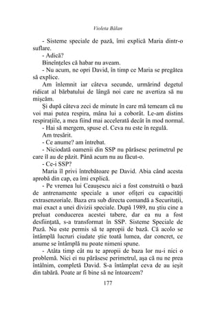 Violeta Bălan
177
- Sisteme speciale de pază, îmi explică Maria dintr-o
suflare.
- Adică?
Bineînţeles că habar nu aveam.
- Nu acum, ne opri David, în timp ce Maria se pregătea
să explice.
Am înlemnit iar câteva secunde, urmărind degetul
ridicat al bărbatului de lângă noi care ne avertiza să nu
mişcăm.
Și după câteva zeci de minute în care mă temeam că nu
voi mai putea respira, mâna lui a coborât. Le-am distins
respirațiile, a mea fiind mai accelerată decât în mod normal.
- Hai să mergem, spuse el. Ceva nu este în regulă.
Am tresărit.
- Ce anume? am întrebat.
- Niciodată oamenii din SSP nu părăsesc perimetrul pe
care îl au de păzit. Până acum nu au făcut-o.
- Ce-i SSP?
Maria îl privi întrebătoare pe David. Abia când acesta
aprobă din cap, ea îmi explică.
- Pe vremea lui Ceaușescu aici a fost construită o bază
de antrenamente speciale a unor ofițeri cu capacităţi
extrasenzoriale. Baza era sub directa comandă a Securitații,
mai exact a unei divizii speciale. După 1989, nu ştiu cine a
preluat conducerea acestei tabere, dar ea nu a fost
desfiinţată, s-a transformat în SSP. Sisteme Speciale de
Pază. Nu este permis să te apropii de bază. Că acolo se
întâmplă lucruri ciudate ştie toată lumea, dar concret, ce
anume se întâmplă nu poate nimeni spune.
- Atâta timp cât nu te apropii de baza lor nu-i nici o
problemă. Nici ei nu părăsesc perimetrul, aşa că nu ne prea
întâlnim, completă David. S-a întâmplat ceva de au ieşit
din tabără. Poate ar fi bine să ne întoarcem?
 