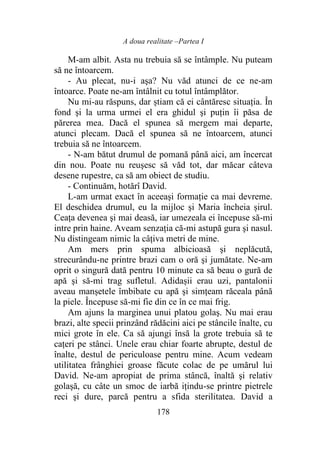 A doua realitate –Partea I
178
M-am albit. Asta nu trebuia să se întâmple. Nu puteam
să ne întoarcem.
- Au plecat, nu-i aşa? Nu văd atunci de ce ne-am
întoarce. Poate ne-am întâlnit cu totul întâmplător.
Nu mi-au răspuns, dar știam că ei cântăresc situaţia. În
fond şi la urma urmei el era ghidul şi puţin îi păsa de
părerea mea. Dacă el spunea să mergem mai departe,
atunci plecam. Dacă el spunea să ne întoarcem, atunci
trebuia să ne întoarcem.
- N-am bătut drumul de pomană până aici, am încercat
din nou. Poate nu reuşesc să văd tot, dar măcar câteva
desene rupestre, ca să am obiect de studiu.
- Continuăm, hotărî David.
L-am urmat exact în aceeaşi formaţie ca mai devreme.
El deschidea drumul, eu la mijloc şi Maria încheia șirul.
Ceața devenea şi mai deasă, iar umezeala ei începuse să-mi
intre prin haine. Aveam senzația că-mi astupă gura şi nasul.
Nu distingeam nimic la câţiva metri de mine.
Am mers prin spuma albicioasă şi neplăcută,
strecurându-ne printre brazi cam o oră şi jumătate. Ne-am
oprit o singură dată pentru 10 minute ca să beau o gură de
apă şi să-mi trag sufletul. Adidașii erau uzi, pantalonii
aveau manșetele îmbibate cu apă şi simțeam răceala până
la piele. Începuse să-mi fie din ce în ce mai frig.
Am ajuns la marginea unui platou golaş. Nu mai erau
brazi, alte specii prinzând rădăcini aici pe stâncile înalte, cu
mici grote în ele. Ca să ajungi însă la grote trebuia să te
cațeri pe stânci. Unele erau chiar foarte abrupte, destul de
înalte, destul de periculoase pentru mine. Acum vedeam
utilitatea frânghiei groase făcute colac de pe umărul lui
David. Ne-am apropiat de prima stâncă, înaltă şi relativ
golaşă, cu câte un smoc de iarbă ițindu-se printre pietrele
reci şi dure, parcă pentru a sfida sterilitatea. David a
 