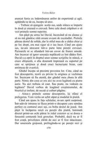 Violeta Bălan
179
aruncat funia cu îndemânarea anilor de experienţă şi agil,
agățându-se de ea, începu să urce.
- Trebuie să ajungem acolo sus, unde stânca se împarte
în două şi creează o crevasă. Între cele două crăpături o să
vezi primele semne rupestre.
Am pășit pe urma lui David, încercând să nu alunec şi
să nu mă gândesc câtă oroare aveam de escaladări. Pietrele
păreau destul de solide, dar la stilul meu de a cădea chiar și
pe loc drept, era mai sigur să o iau încet. Când am ajuns
sus, ne-am strecurat într-o parte între pereții crevasei.
Picioarele ni se afundară într-un covor de frunze umede.
Am încercat să ignor senzaţia neplăcută ce îmi dădea fiori.
David s-a oprit în dreptul unor semne scrijelite în stâncă, o
cruce obişnuită, o alta desenată împreună cu suportul pe
care se sprijinea şi două cruci încrucișate bizar, care
aminteau de zvastică.
Ghidul începu să prezinte povestea lor. Cine, când au
fost descoperite, teorii cu privire la originea şi vechimea
lor. Încercam să fiu atentă, dar gândul meu zbura în altă
parte. Nimic din ceea ce era aici nu avea legătură cu piatra
aurie. Nu aici trebuia să caut. Sau poate, nu vedeam eu
legătura? David vorbea de leagănul creștinismului, de
biserică şi izolare, de asceți şi culturi păgâne.
- Astea-s primele semne descoperite, își sfârşi el
prelegerea. Vom vizita un schit săpat şi modelat în piatră.
Când am ajuns în faţa schitului, m-am oprit surprinsă.
Într-adevăr intrarea se făcea printr-o decupare care semăna
perfect cu conturul unei uși, cu bolta destul de joasă. Am
pășit în încăperea mică cu pereții din piatră, luminată
discret printr-un ochi pătrat în zidul exterior ce se dorea o
fereastră conturată însă grosolan. Probabil, dacă nu ar fi
fost ceață, priveliștea zărită de aici ar fi fost năucitoare.
Dar umezeala greţoasă, prelingându-se pe pereții reci şi
 