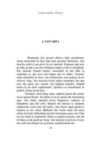 A doua realitate –Partea I
18
3. SALVAREA
Respiraţia îmi deveni dintr-o dată şuierătoare,
inima încercând să facă faţă unei presiuni fantastice. Am
deschis ochii şi am privit în jur speriată. Simţeam apa rece
pe faţă, pe păr, care îmi strângea corpul ca într-o menghină.
Îmi mişcam braţele haotic, încercând să mă ridic la
suprafaţa ei, dar ceva mă trăgea mai în adânc. Uitasem
toate mişcările de înot, cele elementare care puteau să-mi
salveze viaţa. Am încercat să-mi reglez respiraţia, dar apa
rece din gură, nas, urechi, îmi îngheţă muşchii, forţând
inima la un efort suplimentar. Spaima s-a transformat în
panică. Urma să mă înec.
Deodată, două braţe mari, apărute parcă din neant,
m-au apucat brutal de mâini şi m-au smuls din încleştarea
apei. Am clipit, sperând să-mi limpezesc vederea, să
îndepărtez apa din ochi. Braţele mă dureau şi simţeam
strânsoarea celui care mă ridica. Am întors capul pentru a
explora şi am văzut. Bărbatul din visele mele mă ţinea
strâns de braţe eliberându-mă din încleștarea apei reci. Fața
lui era tristă şi împietrită. Dintr-o singură mişcare, mă luă
în braţe şi mă aşeză pe nisip. Am încercat să privesc în jur,
dar ochii lui albaştri m-au ţintuit, imobilizându-mă.
 
