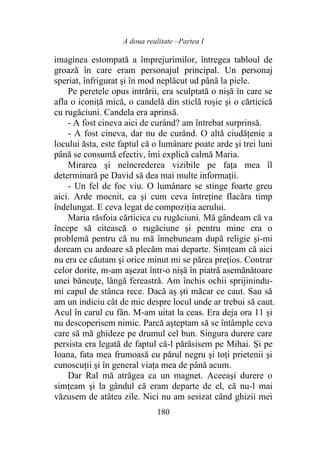 A doua realitate –Partea I
180
imaginea estompată a împrejurimilor, întregea tabloul de
groază în care eram personajul principal. Un personaj
speriat, înfrigurat şi în mod neplăcut ud până la piele.
Pe peretele opus intrării, era sculptată o nișă în care se
afla o iconiță mică, o candelă din sticlă roșie şi o cărticică
cu rugăciuni. Candela era aprinsă.
- A fost cineva aici de curând? am întrebat surprinsă.
- A fost cineva, dar nu de curând. O altă ciudăţenie a
locului ăsta, este faptul că o lumânare poate arde şi trei luni
până se consumă efectiv, îmi explică calmă Maria.
Mirarea şi neîncrederea vizibile pe faţa mea îl
determinară pe David să dea mai multe informaţii.
- Un fel de foc viu. O lumânare se stinge foarte greu
aici. Arde mocnit, ca şi cum ceva întreţine flacăra timp
îndelungat. E ceva legat de compoziția aerului.
Maria răsfoia cărticica cu rugăciuni. Mă gândeam că va
începe să citească o rugăciune şi pentru mine era o
problemă pentru că nu mă înnebuneam după religie și-mi
doream cu ardoare să plecăm mai departe. Simțeam că aici
nu era ce căutam şi orice minut mi se părea preţios. Contrar
celor dorite, m-am aşezat într-o nișă în piatră asemănătoare
unei băncuțe, lângă fereastră. Am închis ochii sprijinindu-
mi capul de stânca rece. Dacă aș şti măcar ce caut. Sau să
am un indiciu cât de mic despre locul unde ar trebui să caut.
Acul în carul cu fân. M-am uitat la ceas. Era deja ora 11 şi
nu descoperisem nimic. Parcă aşteptam să se întâmple ceva
care să mă ghideze pe drumul cel bun. Singura durere care
persista era legată de faptul că-l părăsisem pe Mihai. Și pe
Ioana, fata mea frumoasă cu părul negru şi toţi prietenii şi
cunoscuții şi în general viaţa mea de până acum.
Dar Ral mă atrăgea ca un magnet. Aceeași durere o
simțeam şi la gândul că eram departe de el, că nu-l mai
văzusem de atâtea zile. Nici nu am sesizat când ghizii mei
 