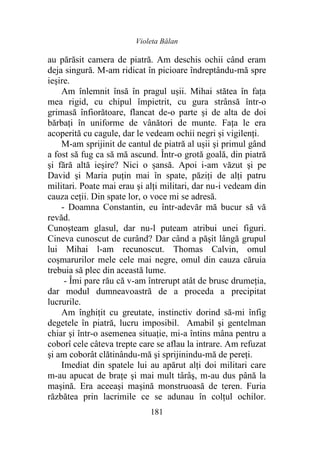 Violeta Bălan
181
au părăsit camera de piatră. Am deschis ochii când eram
deja singură. M-am ridicat în picioare îndreptându-mă spre
ieşire.
Am înlemnit însă în pragul ușii. Mihai stătea în faţa
mea rigid, cu chipul împietrit, cu gura strânsă într-o
grimasă înfiorătoare, flancat de-o parte şi de alta de doi
bărbaţi în uniforme de vânători de munte. Fața le era
acoperită cu cagule, dar le vedeam ochii negri și vigilenți.
M-am sprijinit de cantul de piatră al ușii şi primul gând
a fost să fug ca să mă ascund. Într-o grotă goală, din piatră
şi fără altă ieşire? Nici o șansă. Apoi i-am văzut şi pe
David şi Maria puţin mai în spate, păziţi de alţi patru
militari. Poate mai erau şi alţi militari, dar nu-i vedeam din
cauza ceții. Din spate lor, o voce mi se adresă.
- Doamna Constantin, eu într-adevăr mă bucur să vă
revăd.
Cunoșteam glasul, dar nu-l puteam atribui unei figuri.
Cineva cunoscut de curând? Dar când a păşit lângă grupul
lui Mihai l-am recunoscut. Thomas Calvin, omul
coșmarurilor mele cele mai negre, omul din cauza căruia
trebuia să plec din această lume.
- Îmi pare rău că v-am întrerupt atât de brusc drumeția,
dar modul dumneavoastră de a proceda a precipitat
lucrurile.
Am înghiţit cu greutate, instinctiv dorind să-mi înfig
degetele în piatră, lucru imposibil. Amabil şi gentelman
chiar şi într-o asemenea situaţie, mi-a întins mâna pentru a
coborî cele câteva trepte care se aflau la intrare. Am refuzat
şi am coborât clătinându-mă şi sprijinindu-mă de pereți.
Imediat din spatele lui au apărut alţi doi militari care
m-au apucat de brațe şi mai mult târâş, m-au dus până la
maşină. Era aceeaşi maşină monstruoasă de teren. Furia
răzbătea prin lacrimile ce se adunau în colțul ochilor.
 