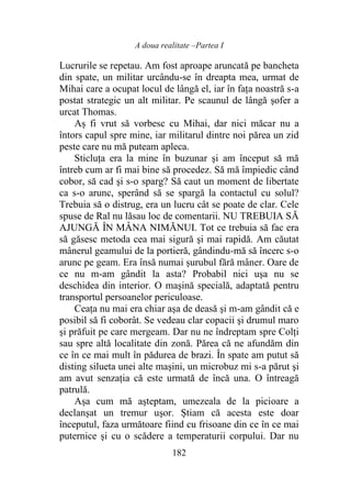 A doua realitate –Partea I
182
Lucrurile se repetau. Am fost aproape aruncată pe bancheta
din spate, un militar urcându-se în dreapta mea, urmat de
Mihai care a ocupat locul de lângă el, iar în faţa noastră s-a
postat strategic un alt militar. Pe scaunul de lângă şofer a
urcat Thomas.
Aș fi vrut să vorbesc cu Mihai, dar nici măcar nu a
întors capul spre mine, iar militarul dintre noi părea un zid
peste care nu mă puteam apleca.
Sticluța era la mine în buzunar şi am început să mă
întreb cum ar fi mai bine să procedez. Să mă împiedic când
cobor, să cad şi s-o sparg? Să caut un moment de libertate
ca s-o arunc, sperând să se spargă la contactul cu solul?
Trebuia să o distrug, era un lucru cât se poate de clar. Cele
spuse de Ral nu lăsau loc de comentarii. NU TREBUIA SĂ
AJUNGĂ ÎN MÂNA NIMĂNUI. Tot ce trebuia să fac era
să găsesc metoda cea mai sigură şi mai rapidă. Am căutat
mânerul geamului de la portieră, gândindu-mă să încerc s-o
arunc pe geam. Era însă numai șurubul fără mâner. Oare de
ce nu m-am gândit la asta? Probabil nici uşa nu se
deschidea din interior. O maşină specială, adaptată pentru
transportul persoanelor periculoase.
Ceața nu mai era chiar aşa de deasă şi m-am gândit că e
posibil să fi coborât. Se vedeau clar copacii şi drumul maro
şi prăfuit pe care mergeam. Dar nu ne îndreptam spre Colți
sau spre altă localitate din zonă. Părea că ne afundăm din
ce în ce mai mult în pădurea de brazi. În spate am putut să
disting silueta unei alte maşini, un microbuz mi s-a părut şi
am avut senzația că este urmată de încă una. O întreagă
patrulă.
Așa cum mă aşteptam, umezeala de la picioare a
declanșat un tremur uşor. Știam că acesta este doar
începutul, faza următoare fiind cu frisoane din ce în ce mai
puternice şi cu o scădere a temperaturii corpului. Dar nu
 