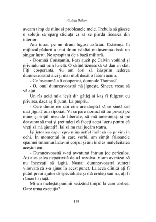 Violeta Bălan
183
aveam timp de mine şi problemele mele. Trebuia să găsesc
o soluţie să sparg sticluţa ca să se piardă licoarea din
interior.
Am intrat pe un drum îngust asfaltat. Existența în
mijlocul pădurii a unui drum asfaltat nu însemna decât un
singur lucru. Ne apropiam de o bază militară.
- Doamnă Constantin, l-am auzit pe Calvin vorbind şi
privindu-mă prin lunetă. O să îndrăznesc să vă dau un sfat.
Fiți cooperantă. Nu am dori să înăsprim șederea
dumneavoastră aici şi mai mult decât o facem acum.
- Ce înseamnă a fi cooperant, domnule Thomas?
- O, tonul dumneavoastră mă jigneşte. Sincer, vreau să
vă ajut.
Un râs acid mi-a ieşit din gâtlej şi l-aș fi fulgerat cu
privirea, dacă aș fi putut. La propriu.
- Oare dintre noi doi cine are dreptul să se simtă cel
mai jignit? am ripostat. Vi se pare normal să ne privaţi pe
mine şi soțul meu de libertate, să mă ameninţaţi şi pe
deasupra să mai şi pretindeţi că faceţi acest lucru pentru că
vreţi să mă ajutaţi? Hai să nu mai jucăm teatru.
Își întoarse capul spre mine astfel încât să ne privim în
ochi. În momentul în care vorbi, am simțit frisoanele
spaimei cutremurându-mi corpul și am înțeles maleficitatea
acestui om.
- Dumneavoastră v-ați aventurat într-un joc periculos.
Ați ales calea nepotrivită de a-l rezolva. V-am avertizat să
nu încercaţi să fugiţi. Numai dumneavoastră sunteţi
vinovată că s-a ajuns în acest punct. La acea clinică aţi fi
putut primi ajutor de specialitate şi mă credeţi sau nu, aţi fi
rămas în viaţă.
Mi-am încleștat pumnii sesizând timpul la care vorbea.
Oare urma execuția?
 