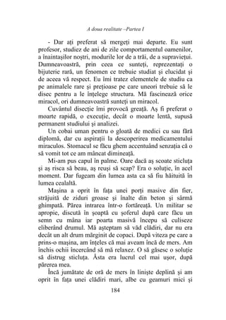 A doua realitate –Partea I
184
- Dar aţi preferat să mergeţi mai departe. Eu sunt
profesor, studiez de ani de zile comportamentul oamenilor,
a înaintașilor noștri, modurile lor de a trăi, de a supravieţui.
Dumneavoastră, prin ceea ce sunteţi, reprezentaţi o
bijuterie rară, un fenomen ce trebuie studiat şi elucidat şi
de aceea vă respect. Eu îmi tratez elementele de studiu ca
pe animalele rare şi preţioase pe care uneori trebuie să le
disec pentru a le înţelege structura. Mă fascinează orice
miracol, ori dumneavoastră sunteţi un miracol.
Cuvântul disecţie îmi provocă greaţă. Aș fi preferat o
moarte rapidă, o execuţie, decât o moarte lentă, supusă
permanent studiului şi analizei.
Un cobai uman pentru o gloată de medici cu sau fără
diplomă, dar cu aspiraţii la descoperirea medicamentului
miraculos. Stomacul se făcu ghem accentuând senzația că o
să vomit tot ce am mâncat dimineaţă.
Mi-am pus capul în palme. Oare dacă aș scoate sticluţa
şi aș risca să beau, aș reuși să scap? Era o soluţie, în acel
moment. Dar fugeam din lumea asta ca să fiu hăituită în
lumea cealaltă.
Maşina a oprit în faţa unei porţi masive din fier,
străjuită de ziduri groase şi înalte din beton şi sârmă
ghimpată. Părea intrarea într-o fortăreaţă. Un militar se
apropie, discută în şoaptă cu șoferul după care făcu un
semn cu mâna iar poarta masivă începu să culiseze
eliberând drumul. Mă aşteptam să văd clădiri, dar nu era
decât un alt drum mărginit de copaci. După viteza pe care a
prins-o maşina, am înţeles că mai aveam încă de mers. Am
închis ochii încercând să mă relaxez. O să găsesc o soluţie
să distrug sticluţa. Ăsta era lucrul cel mai uşor, după
părerea mea.
Încă jumătate de oră de mers în linişte deplină şi am
oprit în faţa unei clădiri mari, albe cu geamuri mici şi
 