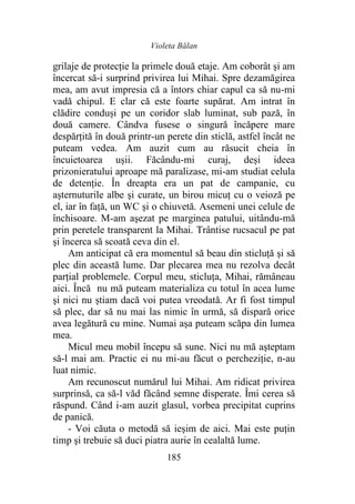 Violeta Bălan
185
grilaje de protecţie la primele două etaje. Am coborât şi am
încercat să-i surprind privirea lui Mihai. Spre dezamăgirea
mea, am avut impresia că a întors chiar capul ca să nu-mi
vadă chipul. E clar că este foarte supărat. Am intrat în
clădire conduși pe un coridor slab luminat, sub pază, în
două camere. Cândva fusese o singură încăpere mare
despărțită în două printr-un perete din sticlă, astfel încât ne
puteam vedea. Am auzit cum au răsucit cheia în
încuietoarea ușii. Făcându-mi curaj, deși ideea
prizonieratului aproape mă paralizase, mi-am studiat celula
de detenție. În dreapta era un pat de campanie, cu
așternuturile albe şi curate, un birou micuţ cu o veioză pe
el, iar în față, un WC şi o chiuvetă. Asemeni unei celule de
închisoare. M-am aşezat pe marginea patului, uitându-mă
prin peretele transparent la Mihai. Trântise rucsacul pe pat
şi încerca să scoată ceva din el.
Am anticipat că era momentul să beau din sticluţă şi să
plec din această lume. Dar plecarea mea nu rezolva decât
parţial problemele. Corpul meu, sticluţa, Mihai, rămâneau
aici. Încă nu mă puteam materializa cu totul în acea lume
şi nici nu știam dacă voi putea vreodată. Ar fi fost timpul
să plec, dar să nu mai las nimic în urmă, să dispară orice
avea legătură cu mine. Numai aşa puteam scăpa din lumea
mea.
Micul meu mobil începu să sune. Nici nu mă aşteptam
să-l mai am. Practic ei nu mi-au făcut o percheziţie, n-au
luat nimic.
Am recunoscut numărul lui Mihai. Am ridicat privirea
surprinsă, ca să-l văd făcând semne disperate. Îmi cerea să
răspund. Când i-am auzit glasul, vorbea precipitat cuprins
de panică.
- Voi căuta o metodă să ieşim de aici. Mai este puţin
timp şi trebuie să duci piatra aurie în cealaltă lume.
 